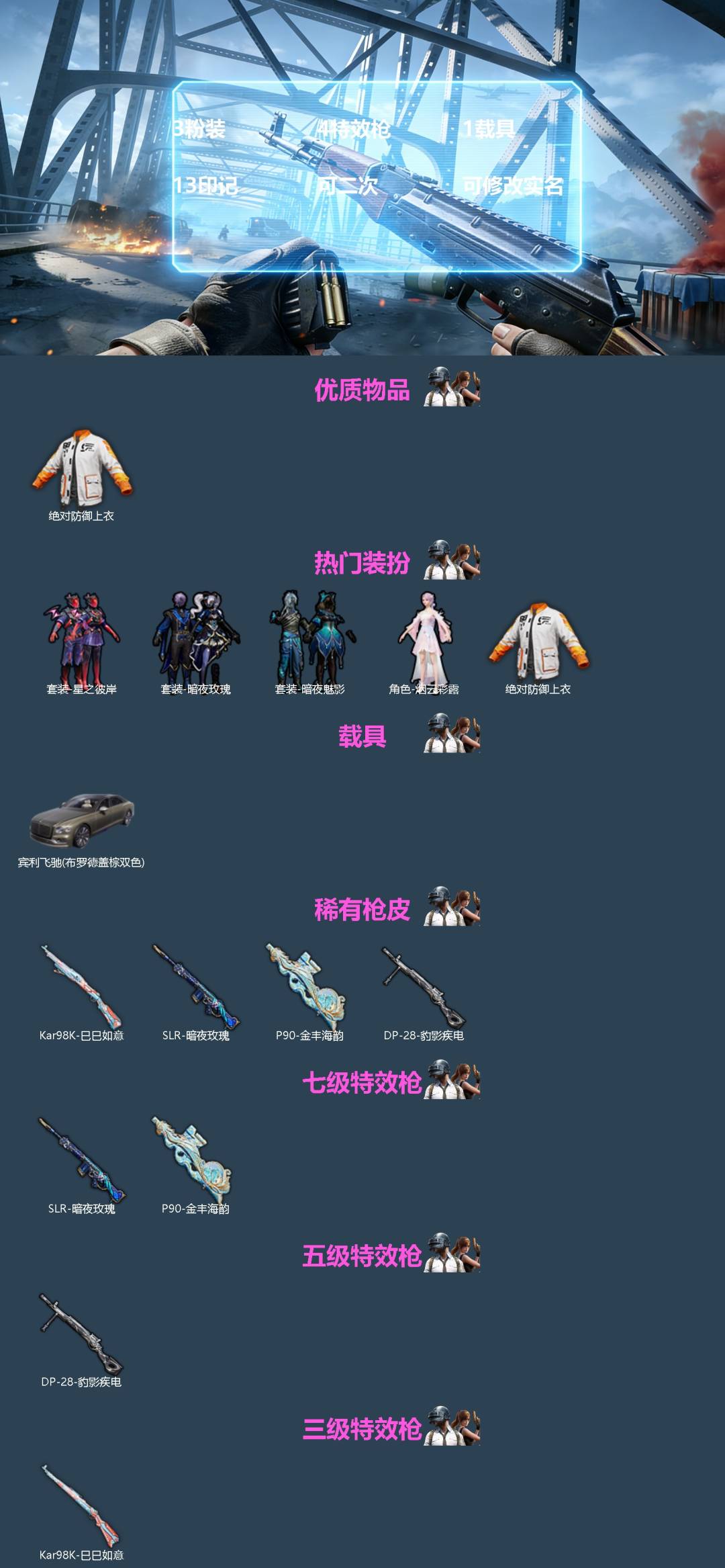 和平精英账号苹果微信[]3粉装 4特效枪 1载具 13印记 可二次 可修改实名 
【热门装扮】巡查员衣服(绝对防御上衣),星之彼岸,暗夜玫瑰,烟云彩露,暗夜魅影
【载具】宾利飞驰(布罗德盖棕双色)
【稀有枪皮】P90-金