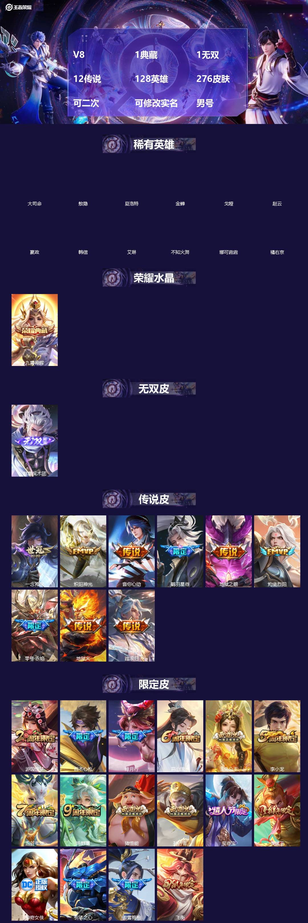 王者荣耀账号安卓QQ[]V8 1典藏 1无双 12传说 128英雄 276皮肤 可二次 可修改实名 男号 
【英雄全皮】敖隐全皮,大禹全皮
【稀有英雄】敖隐(小龙人),大司命,嬴政(始皇帝),韩信(韩跳跳),夏洛特(夏师