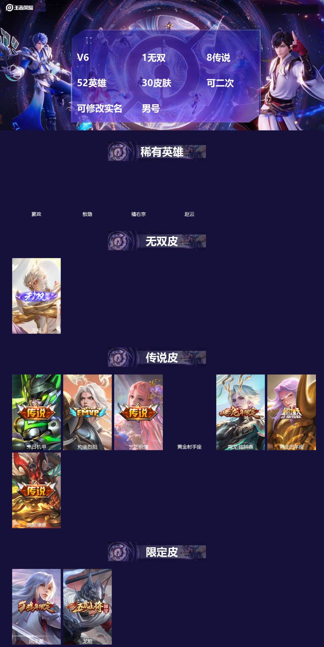 王者荣耀账号安卓QQ[]V6 1无双 8传说 52英雄 30皮肤 可二次 可修改实名 男号 
【英雄全皮】敖隐全皮
【稀有英雄】敖隐(小龙人),嬴政(始皇帝),橘右京(橘子),赵云
【无双皮】无相
【传说皮】典韦战鼓燎原