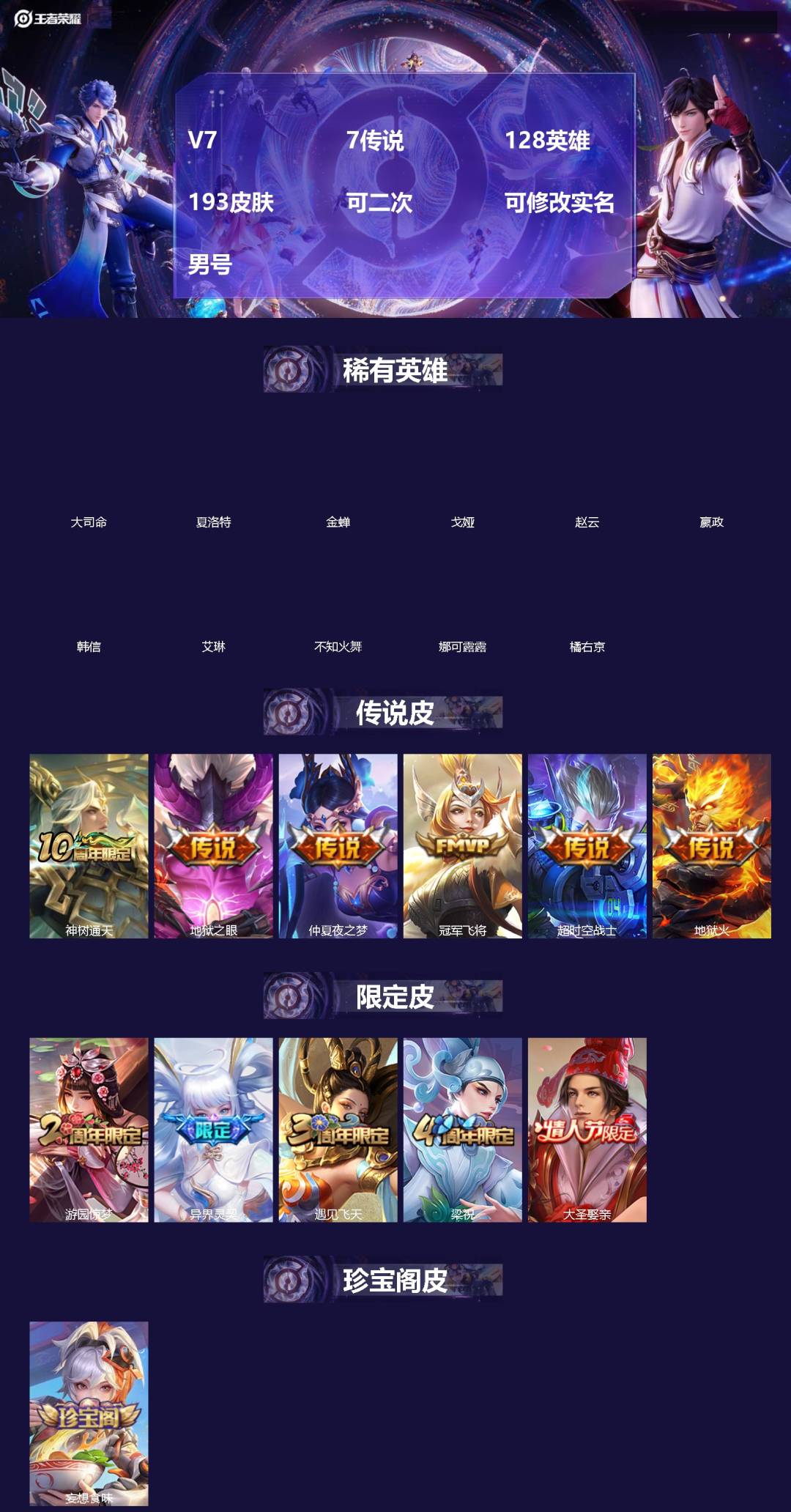 王者荣耀账号安卓QQ[]V7 7传说 128英雄 193皮肤 可二次 可修改实名 男号 
【英雄全皮】蚩奼全皮,大禹全皮
【稀有英雄】大司命,嬴政(始皇帝),韩信(韩跳跳),夏洛特(夏师傅),艾琳,橘右京(橘子),娜可露