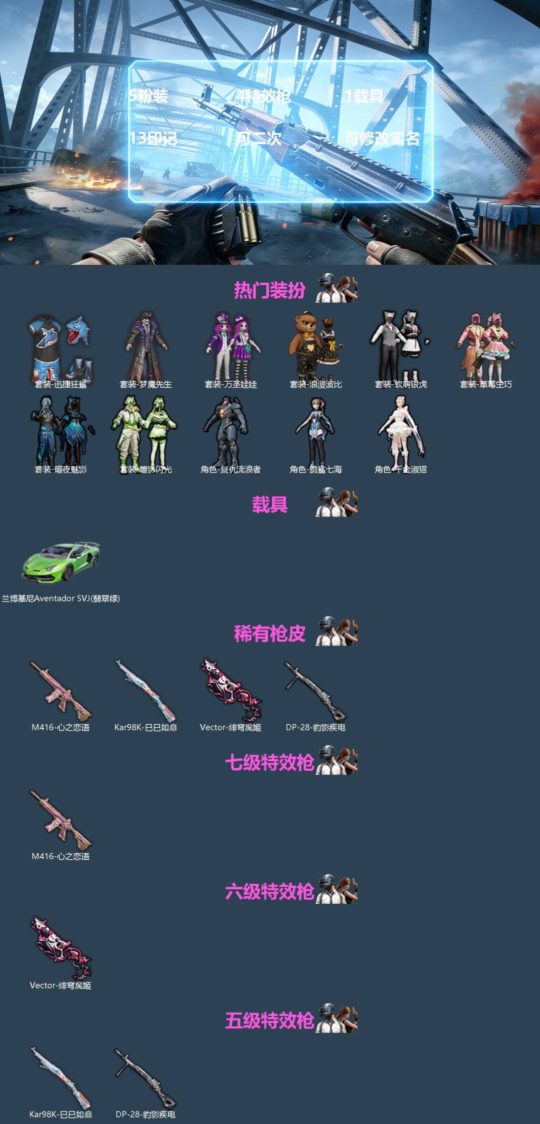 和平精英账号安卓QQ[]5粉装 4特效枪 1载具 13印记 可二次 可修改实名 
【热门装扮】千金淑猫,脆鲨七海,草莓生巧,碧影闪光,复仇流浪者,软萌银虎,迅捷狂鲨,万圣娃娃,梦魇先生,浪漫波比,暗夜魅影
【载具】兰博基