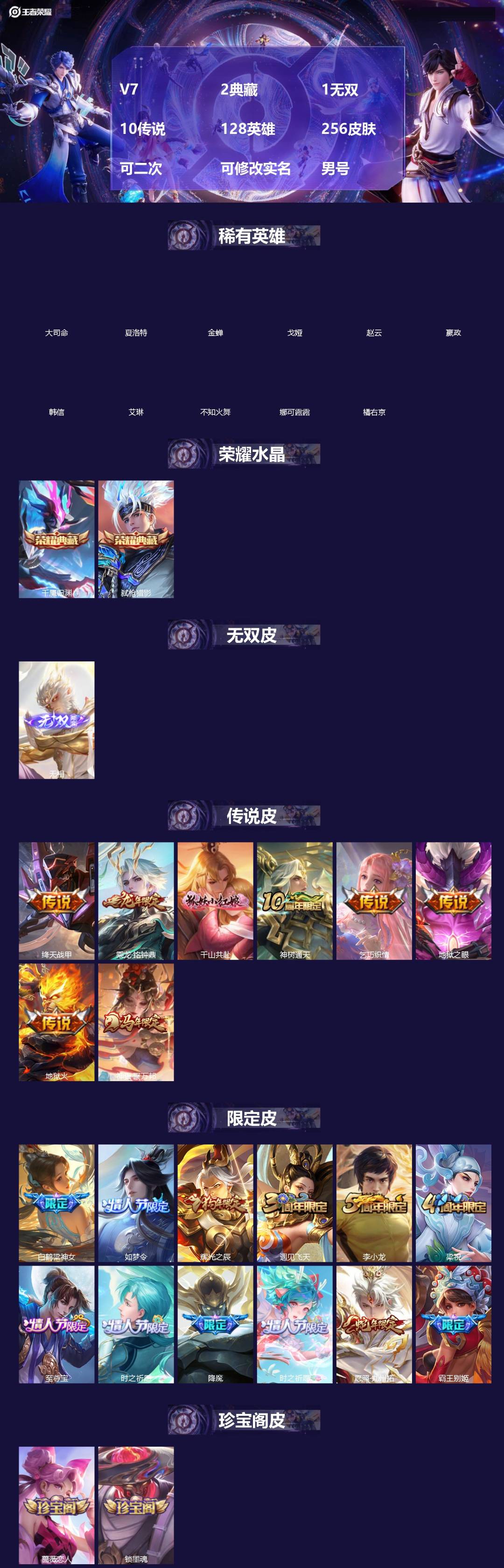 王者荣耀账号苹果QQ[]V7 2典藏 1无双 10传说 128英雄 256皮肤 可二次 可修改实名 男号 
【英雄全皮】空空儿全皮,孙权全皮,蚩奼全皮,大禹全皮
【稀有英雄】大司命,嬴政(始皇帝),韩信(韩跳跳),夏洛特