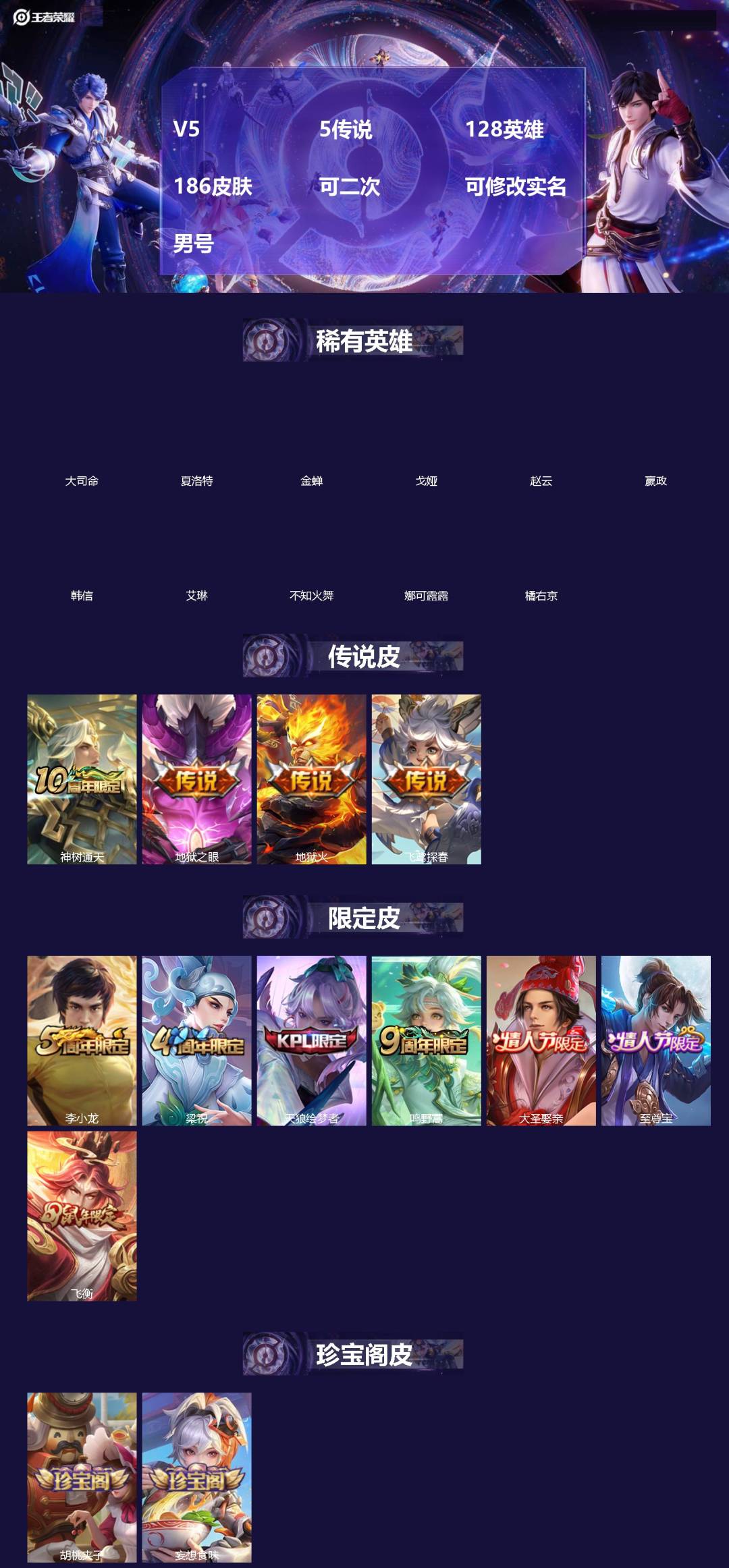王者荣耀账号安卓QQ[]V5 5传说 128英雄 186皮肤 可二次 可修改实名 男号 
【英雄全皮】蚩奼全皮,大禹全皮
【稀有英雄】大司命,嬴政(始皇帝),韩信(韩跳跳),夏洛特(夏师傅),艾琳,橘右京(橘子),娜可露