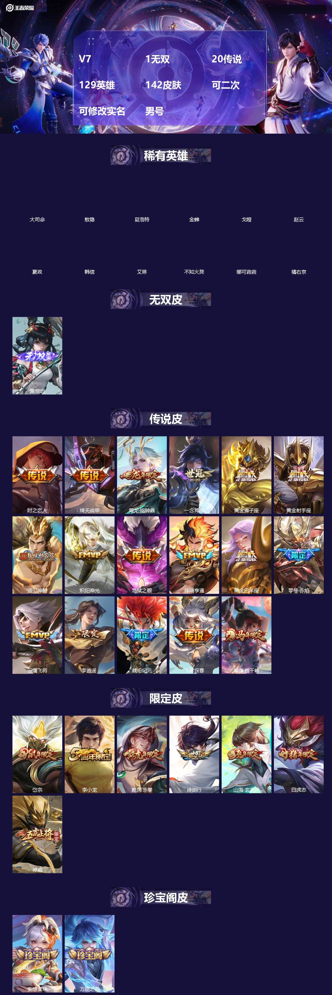 王者荣耀账号安卓VX[]V7 1无双 20传说 129英雄 142皮肤 可二次 可修改实名 男号 
【英雄全皮】敖隐全皮,孙权全皮,蚩奼全皮,影全皮,大禹全皮
【稀有英雄】敖隐(小龙人),大司命,嬴政(始皇帝),韩信(韩