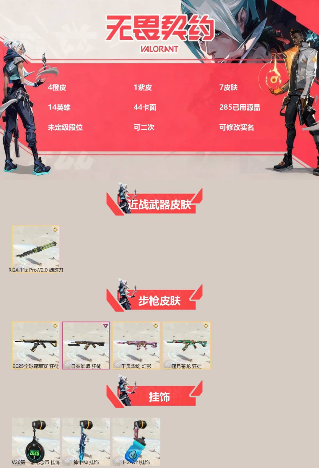 无畏契约账号QQ[]4橙皮 1紫皮 7皮肤 14英雄 44卡面 285已用源晶 未定级段位 可二次 可修改实名 
【近战武器皮肤】RGX 11z Pro//2.0 蝴蝶刀
【步枪皮肤】2025全球冠军赛 狂徒,狂徒-