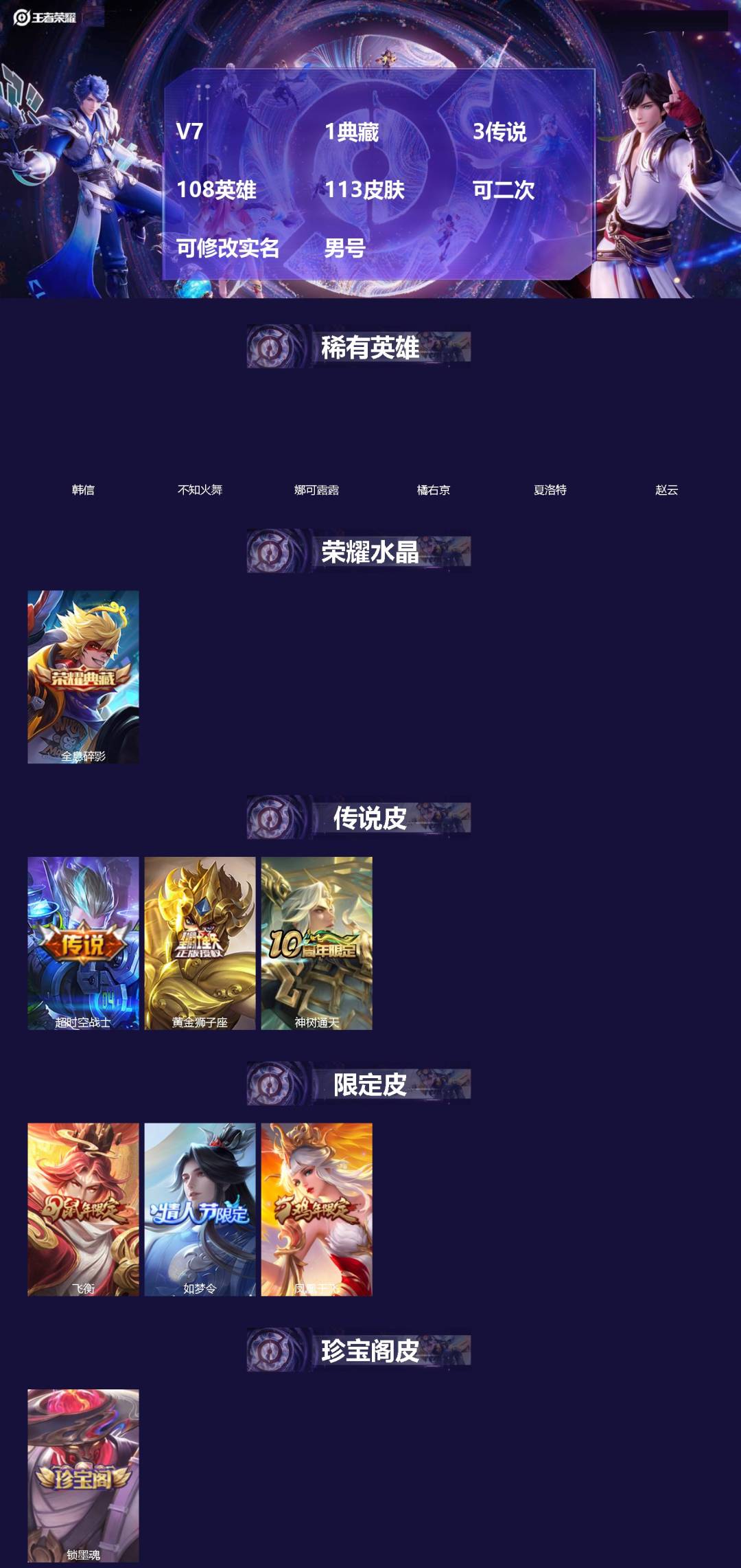 王者荣耀账号安卓QQ[]V7 1典藏 3传说 108英雄 113皮肤 可二次 可修改实名 男号 
【稀有英雄】韩信(韩跳跳),夏洛特(夏师傅),橘右京(橘子),娜可露露(鸟人),不知火舞,赵云
【荣耀水晶】全息碎影(猴子