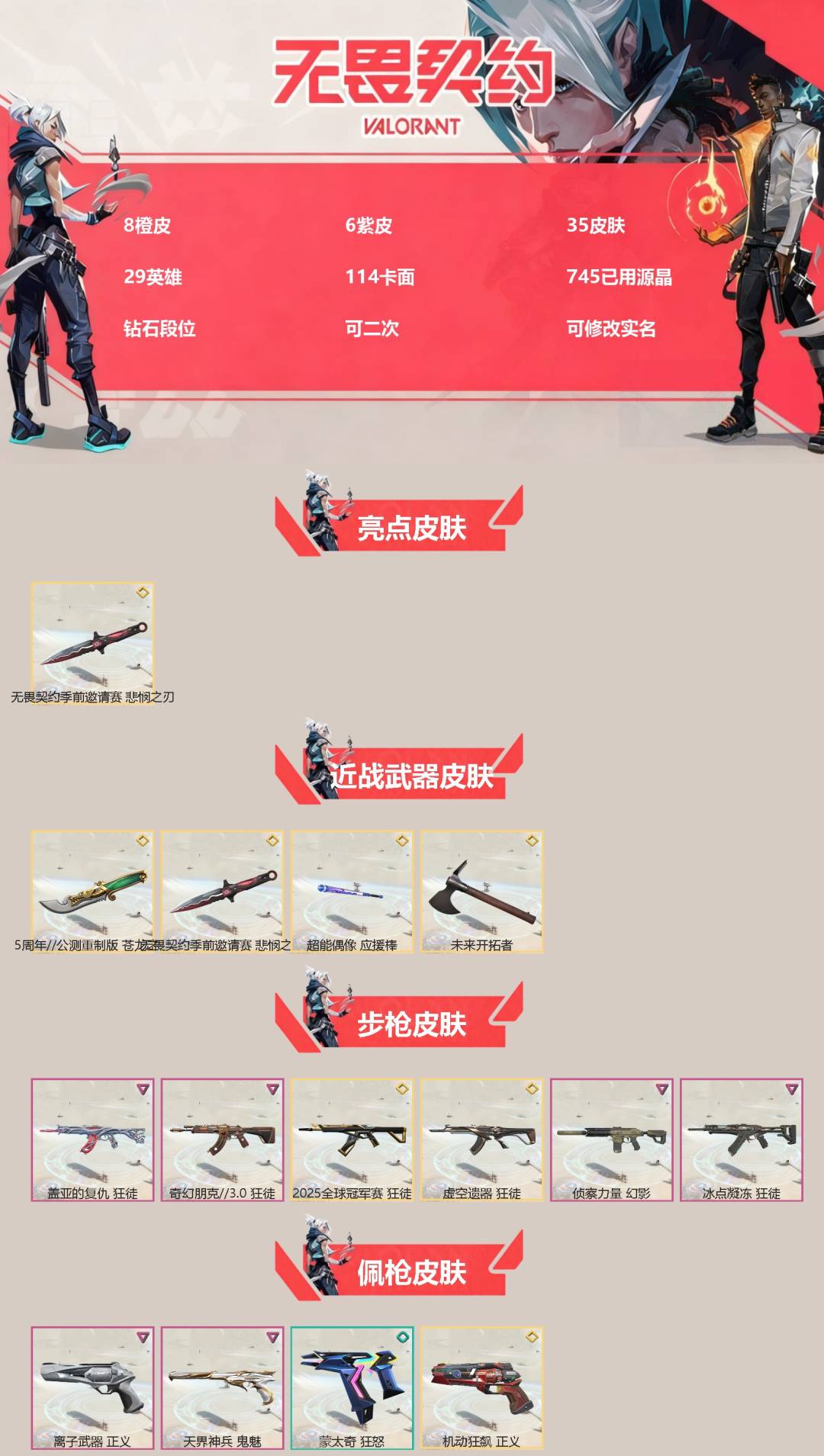 无畏契约账号QQ[]8橙皮 6紫皮 35皮肤 29英雄 114卡面 745已用源晶 钻石段位 可二次 可修改实名 
【亮点皮肤】悲悯之刃
【近战武器皮肤】苍龙之刃,未来开拓者,悲悯之刃,超能偶像 应援棒
【佩枪皮肤】