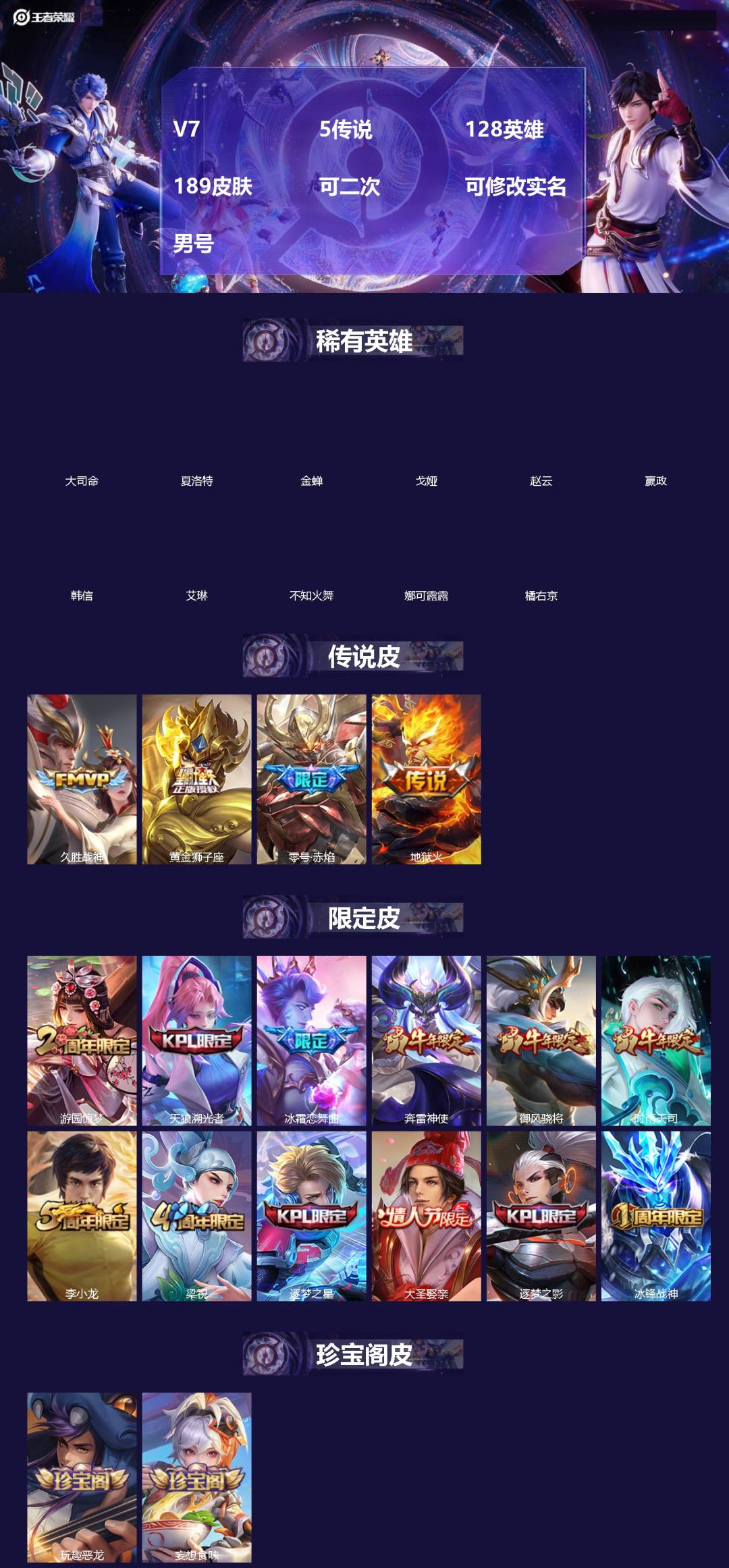 王者荣耀账号苹果QQ[]V7 5传说 128英雄 189皮肤 可二次 可修改实名 男号 
【英雄全皮】孙权全皮,大禹全皮
【稀有英雄】大司命,嬴政(始皇帝),韩信(韩跳跳),夏洛特(夏师傅),艾琳,橘右京(橘子),娜可露