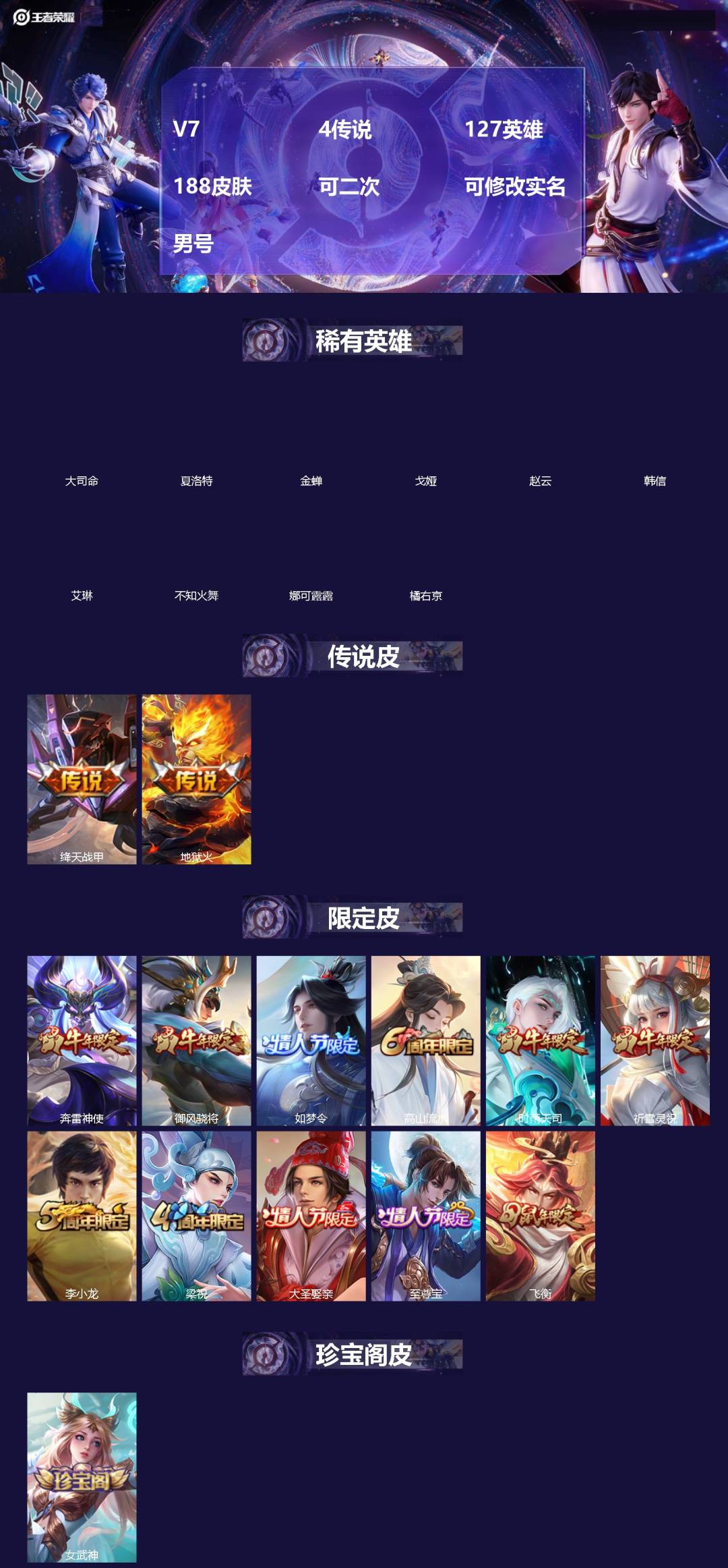 王者荣耀账号苹果QQ[]V7 4传说 127英雄 188皮肤 可二次 可修改实名 男号 
【英雄全皮】大禹全皮
【稀有英雄】大司命,韩信(韩跳跳),夏洛特(夏师傅),艾琳,橘右京(橘子),娜可露露(鸟人),不知火舞,赵云