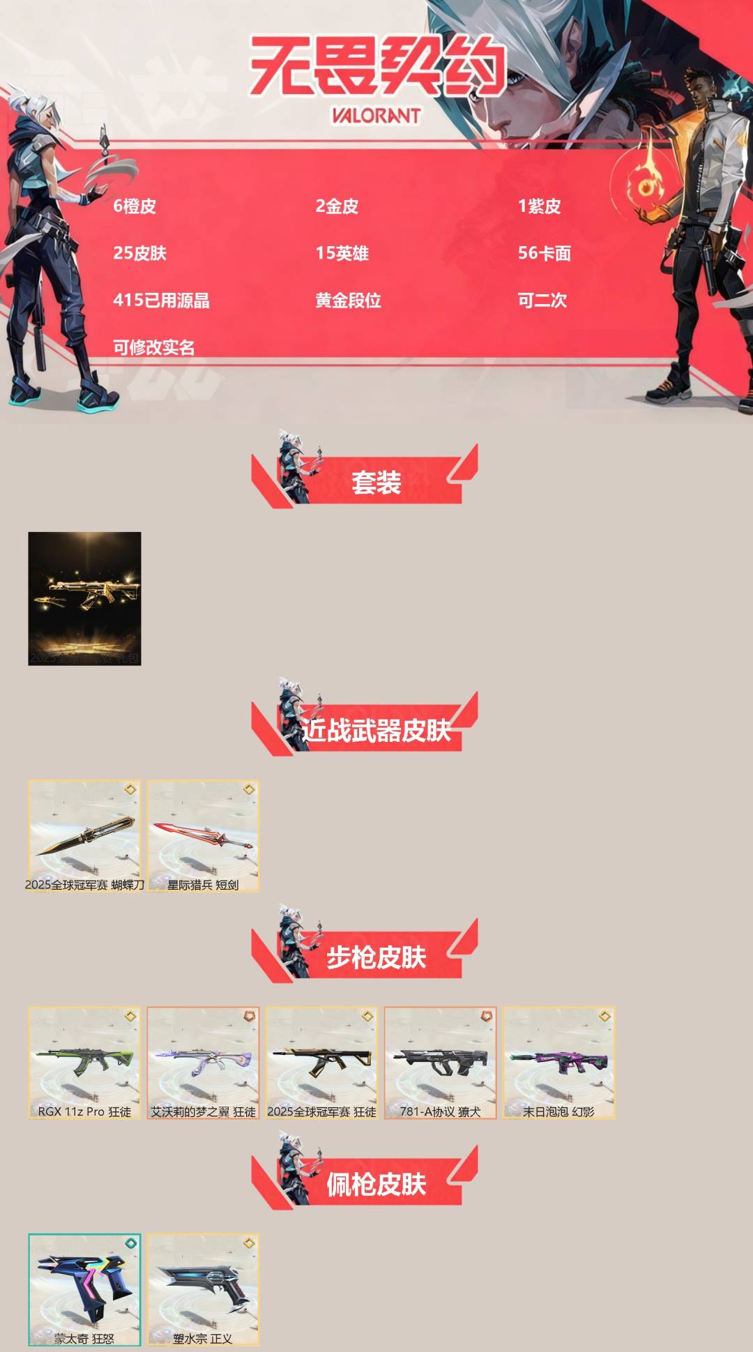 无畏契约账号QQ[]6橙皮 2金皮 1紫皮 25皮肤 15英雄 56卡面 415已用源晶 黄金段位 可二次 可修改实名 
【套装】2025全球冠军赛
【近战武器皮肤】2025全球冠军赛 蝴蝶刀,星际猎兵 短剑
【佩枪