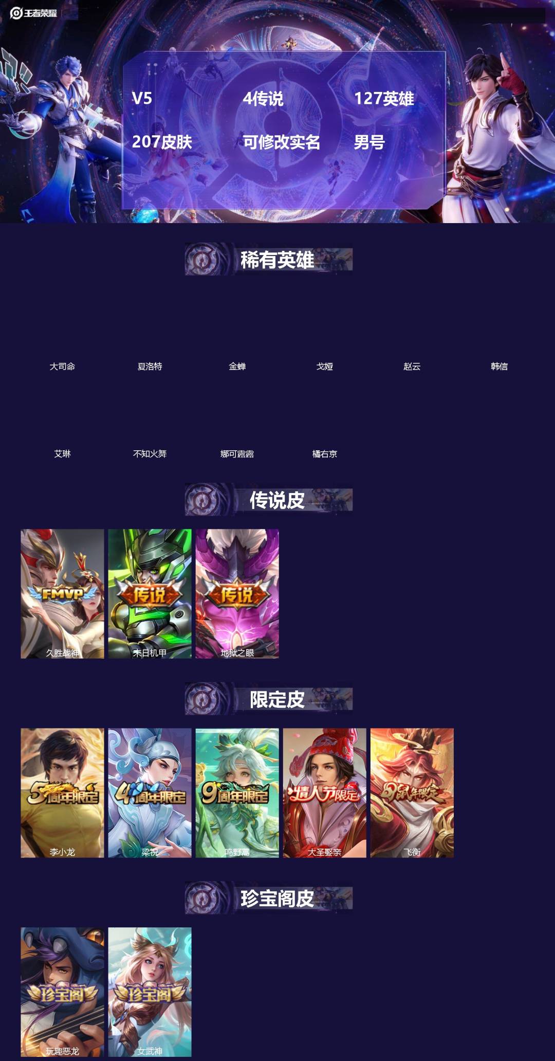 王者荣耀账号安卓QQ[]V5 4传说 127英雄 207皮肤 可修改实名 男号 
【英雄全皮】大禹全皮 
【稀有英雄】大司命,夏洛特(夏师傅),金蝉(唐僧),戈娅,赵云,韩信(韩跳跳),艾琳,不知火舞,娜可露露(鸟人),