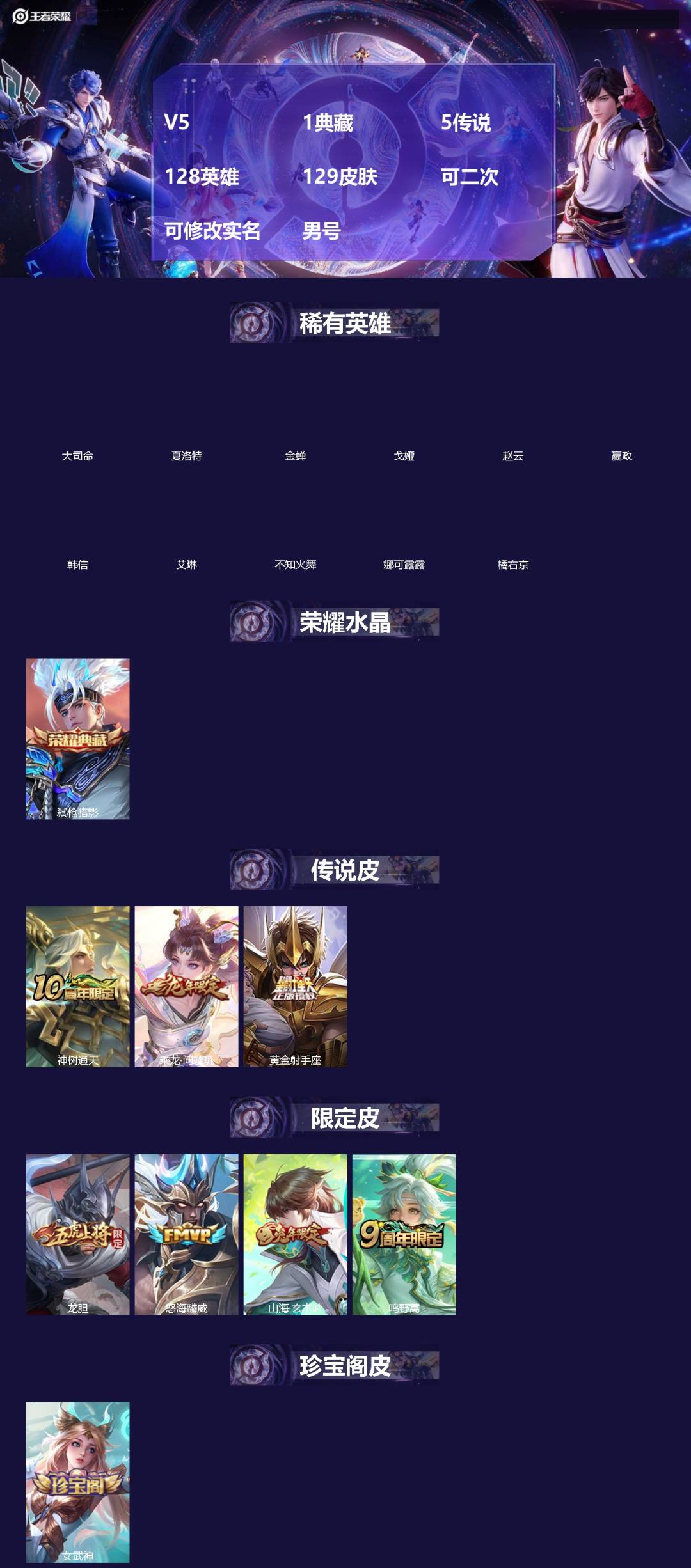 王者荣耀账号苹果VX[]V5 1典藏 5传说 128英雄 129皮肤 可二次 可修改实名 男号 
【英雄全皮】蚩奼全皮,大禹全皮
【稀有英雄】大司命,嬴政(始皇帝),韩信(韩跳跳),夏洛特(夏师傅),艾琳,橘右京(橘子)