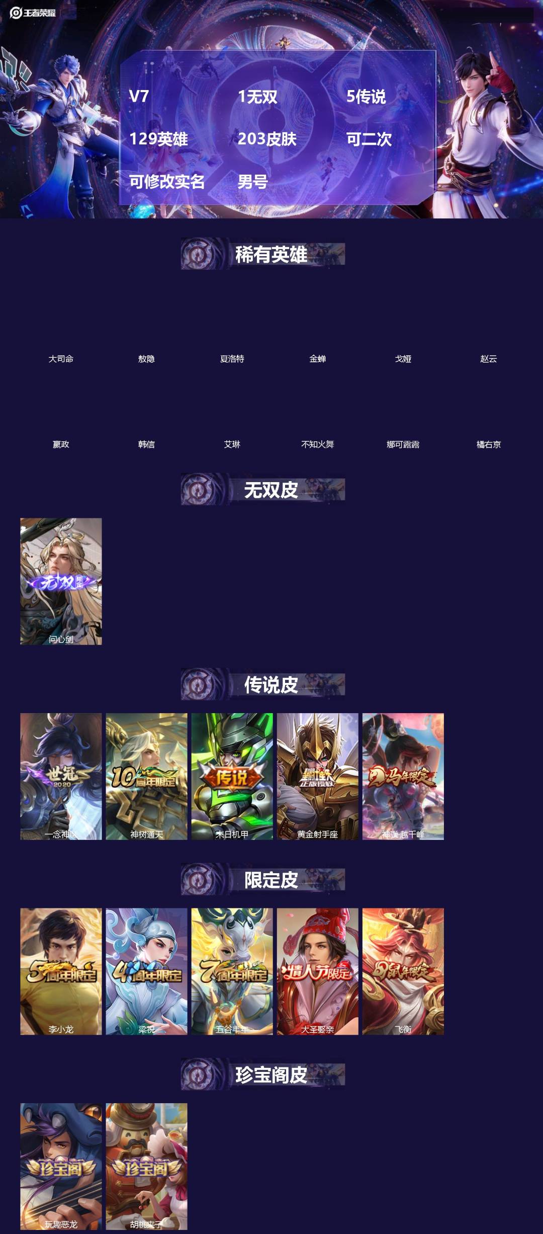 王者荣耀账号安卓QQ[]V7 1无双 5传说 129英雄 203皮肤 可二次 可修改实名 男号 
【英雄全皮】孙权全皮,蚩奼全皮,大禹全皮
【稀有英雄】敖隐(小龙人),大司命,嬴政(始皇帝),韩信(韩跳跳),夏洛特(夏师