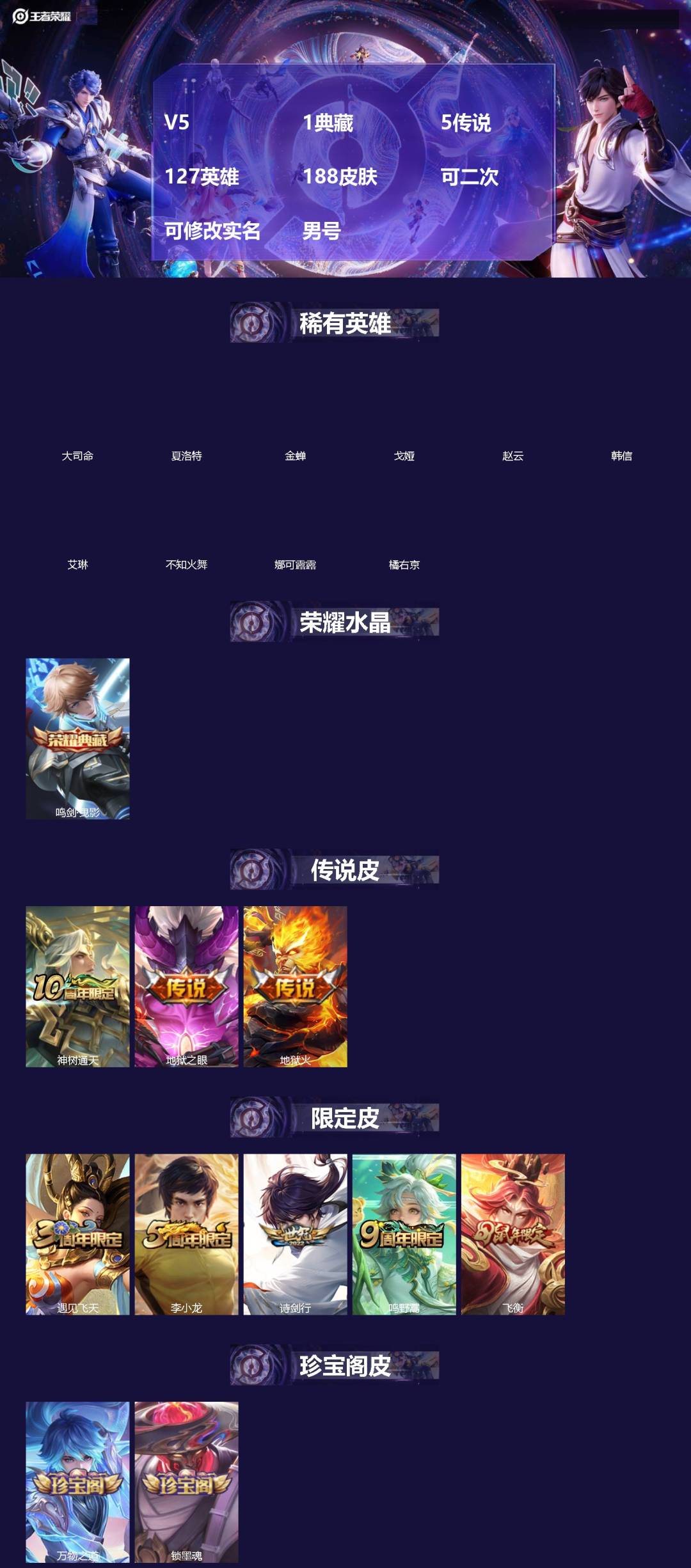 王者荣耀账号安卓QQ[]V5 1典藏 5传说 127英雄 188皮肤 可二次 可修改实名 男号 
【英雄全皮】孙权全皮,大禹全皮
【稀有英雄】大司命,韩信(韩跳跳),夏洛特(夏师傅),艾琳,橘右京(橘子),娜可露露(鸟人