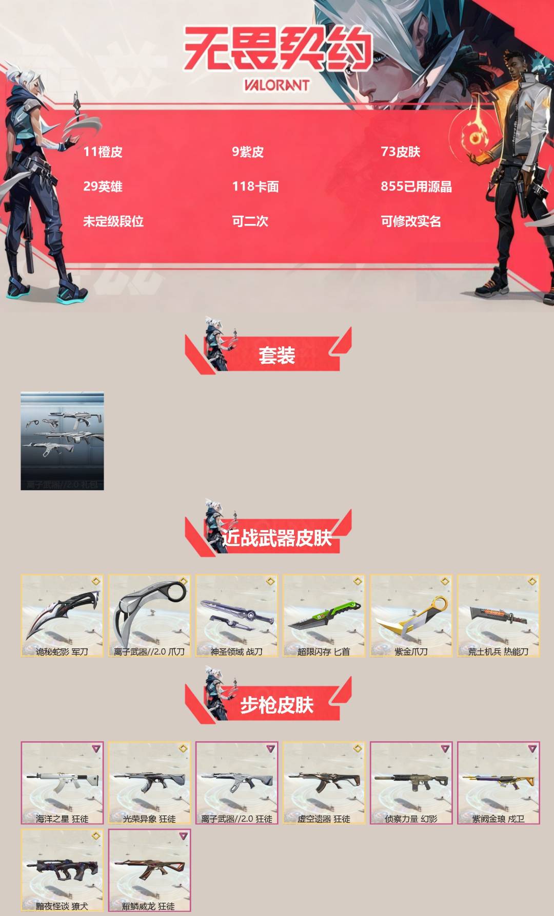 无畏契约账号QQ[]11橙皮 9紫皮 73皮肤 29英雄 118卡面 855已用源晶 未定级段位 可二次 可修改实名 
【套装】离子武器2.0
【近战武器皮肤】神圣领域 战刀,荒土机兵热能刀,匕首-超限闪存,诡秘蛇影