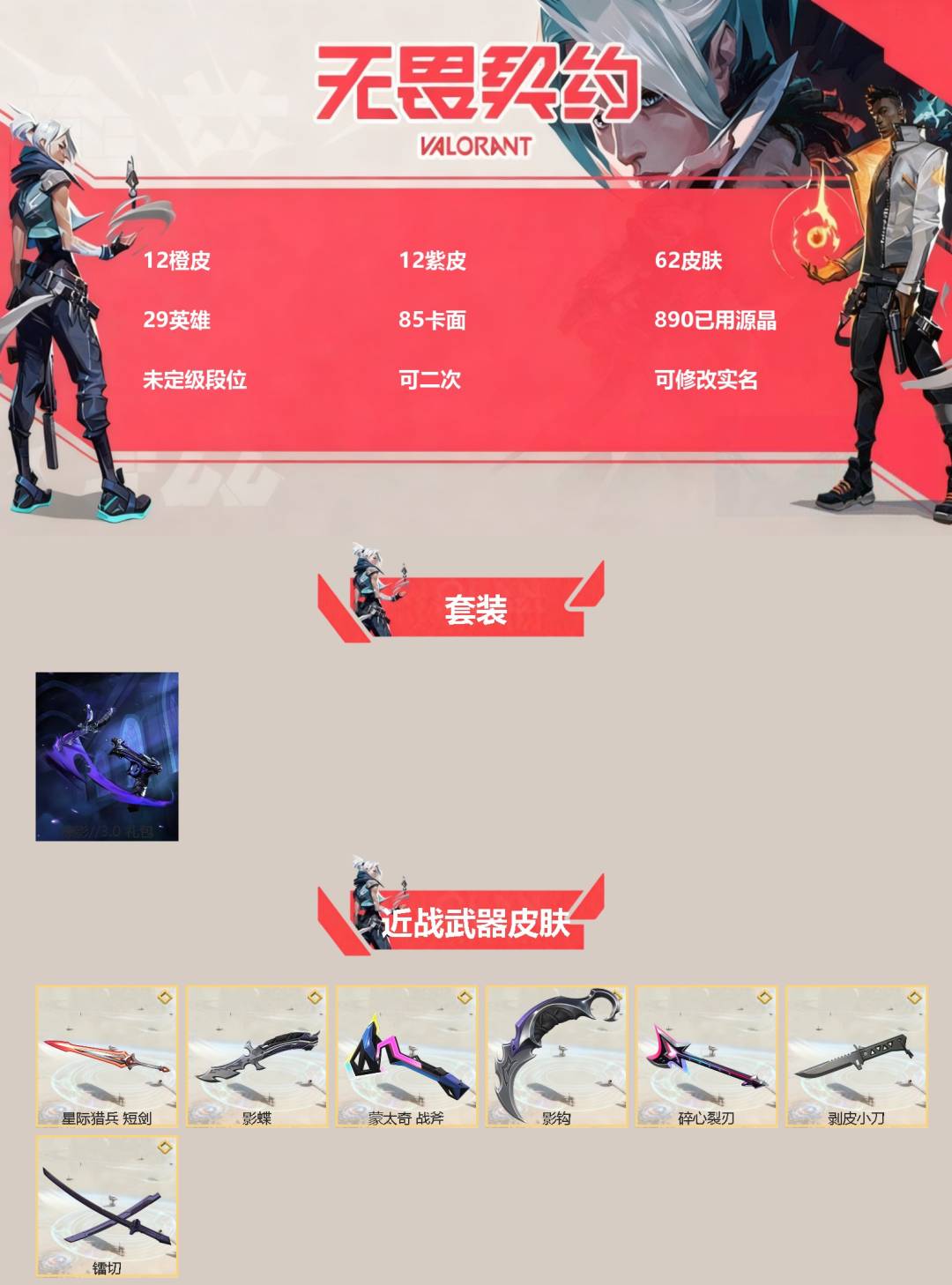 无畏契约账号QQ[]12橙皮 12紫皮 62皮肤 29英雄 85卡面 890已用源晶 未定级段位 可二次 可修改实名 
【套装】掠影//3.0套装
【近战武器皮肤】镭切,碎心裂刃,星际猎兵 短剑,影钩,影蝶-掠影//