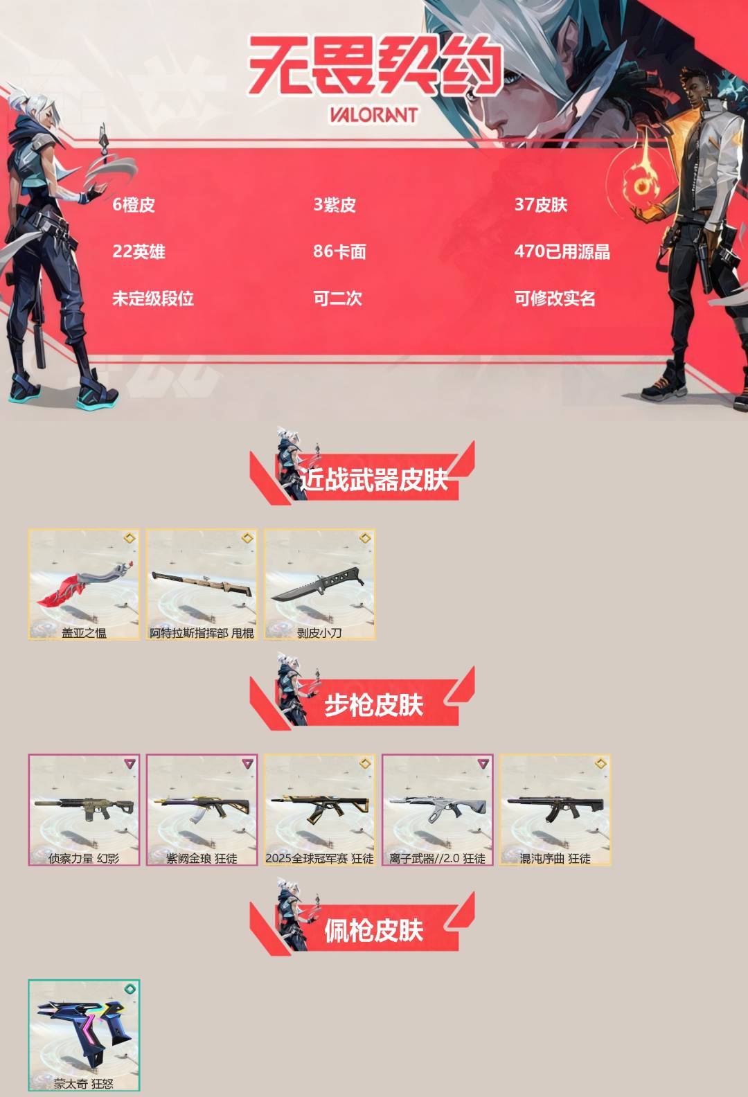 无畏契约账号QQ[]6橙皮 3紫皮 37皮肤 22英雄 86卡面 470已用源晶 未定级段位 可二次 可修改实名 
【近战武器皮肤】阿特拉斯指挥部,剥皮小刀,盖亚之愠
【佩枪皮肤】蒙太奇 狂怒
【步枪皮肤】狂徒-离子