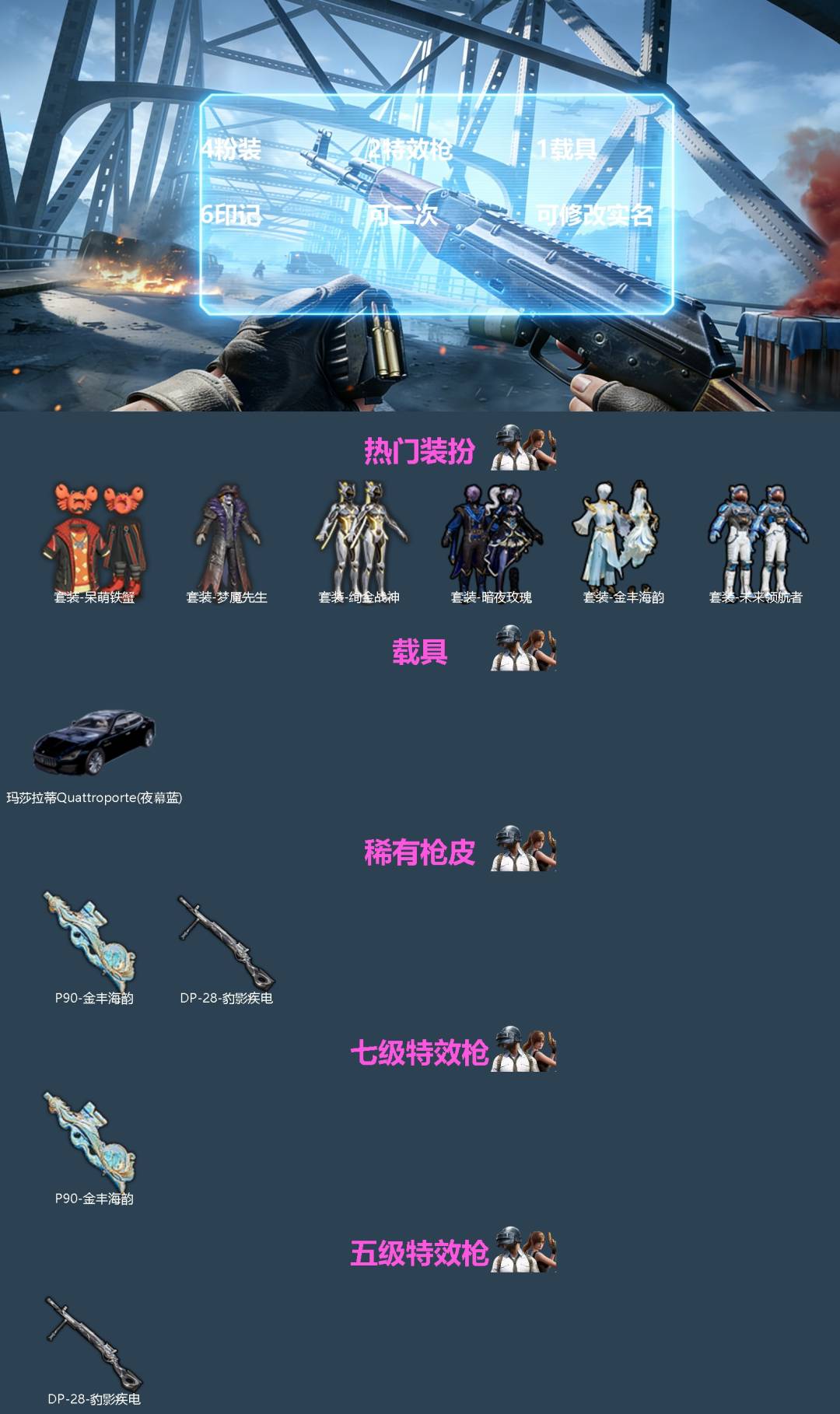 和平精英账号苹果QQ[]4粉装 2特效枪 1载具 6印记 可二次 可修改实名 
【热门装扮】未来领航者,绚金战神,暗夜玫瑰,金丰海韵,呆萌铁蟹,梦魇先生
【载具】玛莎拉蒂Quattroporte(夜幕蓝)
【稀有枪皮】P