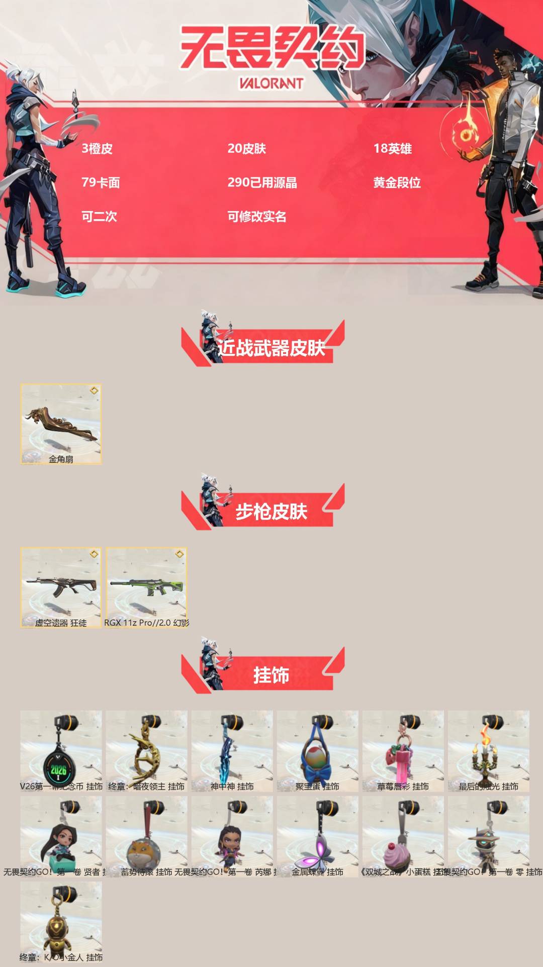 可二次实名 是本人 3传奇 皮肤资产价值:5760 段位:黄金 [武器皮肤]金角扇-金角生辉,幻影-RGX 11z Pro//2.0,狂徒-虚空遗器 [道具]V26第一幕纪念币 挂饰,终章：暗夜领主 挂饰,神中神挂饰,聚宝蛋挂饰,草莓唇彩挂饰,最后的烛光挂饰,无畏契约GO!第一卷贤者挂饰,蓄势待滚挂饰,无畏契约GO!第一卷芮娜挂饰,金属蝶翼挂饰,双城之战小蛋糕挂饰,无畏契约GO!第一卷零挂饰,终章KO小金人挂饰
