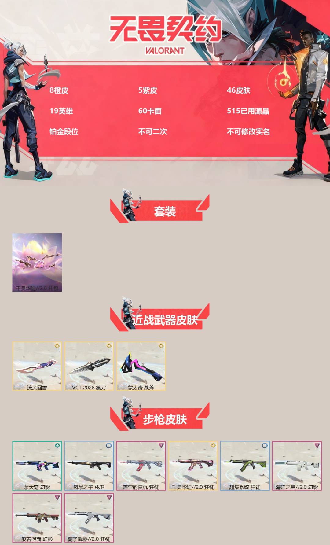 不可二次实名 是本人 段位:铂金 5卓越 8传奇 皮肤资产价值:19770 [武器皮肤]VCT 2026 篆刀,蒙太奇 战斧,鬼魅-千灵华绽//2.0,狂徒-千灵华绽//2.0,莽侠-千灵华绽//2.0,战神-千灵华绽//2.0,流风回雪-千灵华绽//2.0,幻影-般若假面,幻影-海洋之星2.0,狂徒-盖亚的复仇,狂徒-离子武器2.0,冥驹-起源,风暴之子 正义,超集系统 标配,蒙太奇 狂怒,蒙太奇 骇灵,风暴之子 雄鹿,蒙太奇 幻影,风暴之子 戍卫,超集系统 狂徒,超集系统 飞将,风暴之子 冥驹,蒙太奇 战神 [道具]V26第一幕纪念币 挂饰,无人之境挂饰,风暴之子 挂饰,龙门挂饰,欢乐花瓣