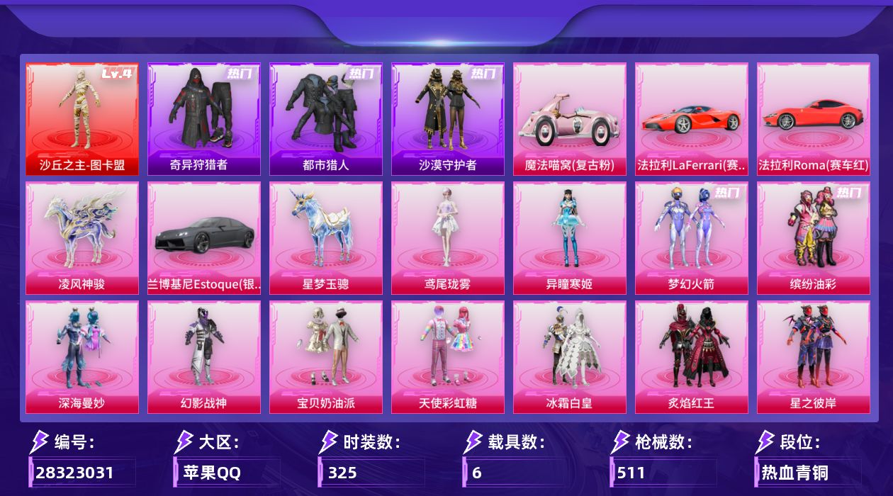 [28323031]苹果手Q-历史最高段位：卓越王牌13星-1神装-26粉装-29特效枪-6载具-15粉色飞行器-183070热力值-18王牌印记-325套装-511枪皮
【红色神装等级】：沙丘之主-图卡盟(四级)
【红色角色神装】：沙丘之主-图卡盟
【热门品类】：粉装-梦幻火箭，粉装-缤纷油彩，套装-浪漫天命，套装-都市猎人，套装-小丑鱼，套装-奇异狩猎者，角色-军刀雅典娜，套装-沙漠守护者，套装-忍者信条，套装-暗夜行者，角色-2P战斗服款，套装-暗夜之虎，套装-龟仙人，套装-暗影哥特，套装-浪漫波比，大砍刀-青龙偃月刀，撬棍-龙胆亮银枪
【粉色套装】：粉装-深海曼妙，粉装-幻影战神，粉装-宝贝奶油派，粉装-天使彩虹糖，粉装-梦幻火箭，粉装-缤纷油彩，粉装-冰霜白皇，粉装-炙焰红王，粉装-星之彼岸，粉装-葫芦兄弟，角色-洛天依，粉装-炙焰牛王，粉装-朗月武圣，粉装-旋转彩虹，粉装-暗夜鎏金，粉装-炫光之旅，角色-蔷薇星，粉装-射星猎手，玩偶服-猪猪侠，角色-美雪，角色-美琪，角色-风幻水境，角色-千金淑猫，角色-月影灵韵，角色-异瞳寒姬，角色-鸢尾珑雾
【粉色枪皮等级】：AKM-甜心宝贝(七级)，AKM-炫紫旋律(一级)，SCAR-L-童趣迷兔(五级)，SCAR-L-青春物语(四级)，SCAR-L-云端童话(五级)，M416-风花雪月(五级)，M416-至情至圣(七级)，M416-电玩时刻(五级)，M416-剑灵(三级)，GROZA-焦糖拿铁(二级)，GROZA-精灵之光(六级)，AUG-星之彼岸(五级)，AUG-星梦奇缘(九级)，蜜獾-异瞳寒姬(五级)，ACE32-萌骑漫游(五级)，UMP45-量子极限(五级)，Vector-环太平洋(五级)，汤姆逊-玉魄流云(五级)，AKS-74U-森灵之息(五级)，P90-诸神·破晓(五级)，Kar98K-巳巳如意(五级)，Mk14-精灵梦叶罗丽(五级)，Mk14-福马献瑞(五级)，AA12-G-其乐融融(五级)，DP-28-豹影疾电(五级)，MG3-洛神天依(五级)，MG-36-沧焰双生(五级)，燃烧瓶-天降桃花(六级)，破片手榴弹-招财进宝(五级)
【粉色载具】：法拉利LaFerrari（赛车红），法拉利Roma（赛车红），兰博基尼Estoque（银翼灰），魔法喵窝（复古粉），星梦玉骢，凌风神骏
【粉色枪皮】：AKM-甜心宝贝，AKM-