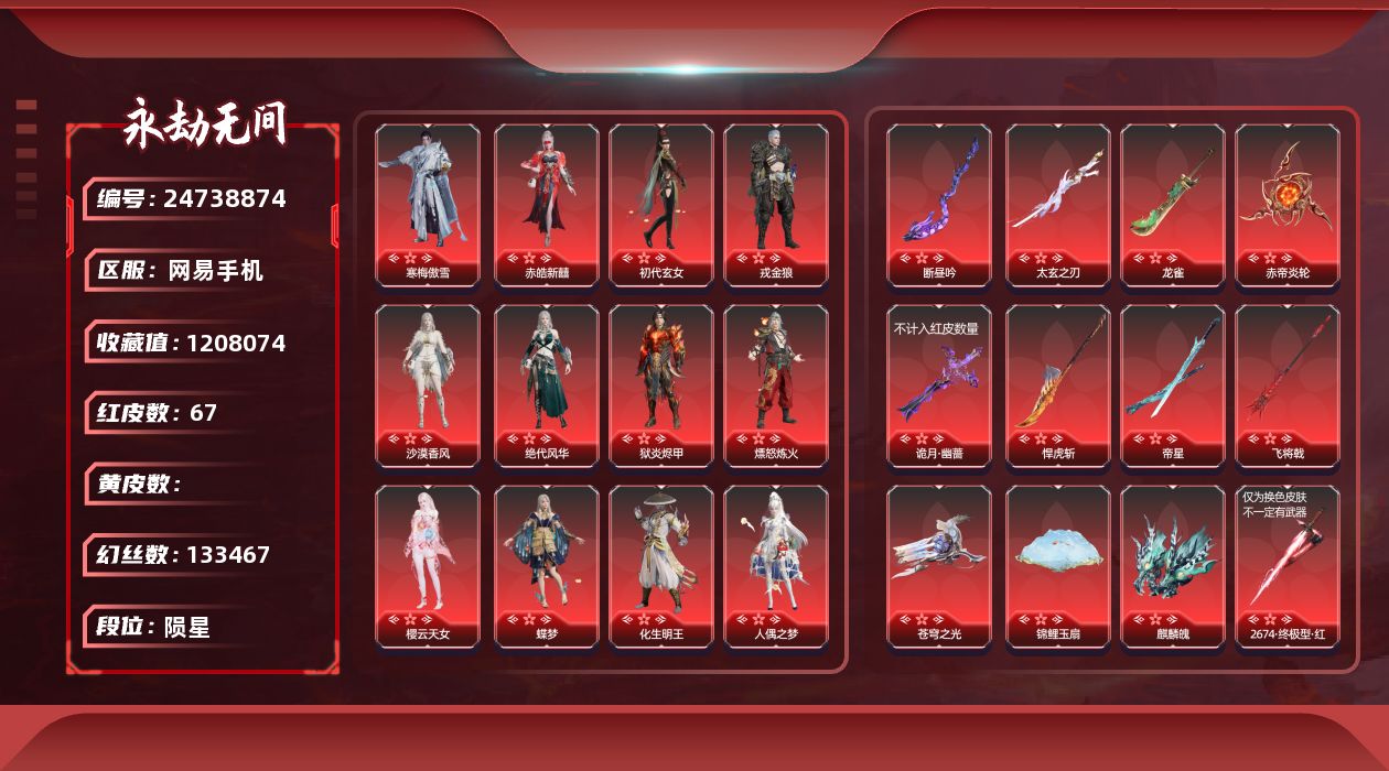 KH2120/网易手机/9月18日可换绑/5谪星/67红1632金/等级642/收藏值1208074/三人段位陨星1/幻丝133467/金砖404/通行证Lv.10/裂变极百强武尊/侠凤双排五百天人/声望11/古龙江湖残雪琉璃瓠/古龙江湖空折枝/狩猎都市缠缠/不凡幻梦秘匙/甜夜安眠幻梦鲸彩/夏日派对好椰/销兵镝遗/封神录赤莲/御祥云/雪霜姿/镇冥司/噬骨/霜翎/绿野守护竹韵悠/夜蔷薇/百战枷锁/楚韵九歌四海/千秋匠心凶虎/彩俑娃娃/剪纸彩刀/西行劫神君印/2674初代机/神乌造像/炎烈珠/谪星金牌射手/谪星沧澜绡/1孔/1蓝/谪星沧澜绡/2孔/1黄/1蓝/谪星焰狸官/1孔/1蓝/红色神品/谪星焰狸官/2孔/2蓝/2674终极型/绯羽流风/炎魄焚心/初樱绮梦/棠华映露/墨离/青龙将星/凌霄之羽/香雪水兰/暮光胴丸/绝代风华/沙漠香风/监兵凶神/夜魅游莹/星辉魔纱/朱雀星衣/通天狐袄/化道者/执明神君/流金晓锦/守墨麒/逐光者/画中仙/寒梅傲雪/化生明王/新倩女幽魂长天藏锦/赤皓新囍/初代玄女/戎金狼/狱炎烬甲/熛怒炼火/樱云天女/蝶梦/人偶之梦/阴阳师蛉魂梦使/泣珠龙纱/海之奇/天罚/苍穹之光/毕方/断昼吟/太玄之刃/2674九阴/灵狐幻刃/帝星/比羿/龙雀/烈阳/狼主/悍虎斩/飞将戟/涯角/灵犀/西行劫如意金箍棒/天琼/锦鲤玉扇/逆晦朔/狂龙/凤求凰/诡月幽蔷/惊百里/赤帝炎轮/麒麟魄/少阳剑/冰魄/2674终极型紫/2674终极型红/角色金色皮肤/龙之影过江龙/夏日派对仲夏霜华/夏日派对昭夏流金/龙之道求真/夏日派对盛夏白阳/夏日派对初夏绯莓/夏日派对赤夏悠漾/夏日派对半夏晚风/夏日派对逐浪砂阳/夏日派对极光夏夜/夏日派对绮夏幻梦/龙之道灵心/夏日派对夏海伏浪/龙之影生死局/夏日派对长夏清澜/龙之影龙虎斗/夏日派对午后瑰夏/夏日派对椰风夕照/龙之影精武魂/龙之道自知/夏日派对高校水着/龙之道至纯/决战平安京热海白珊/夏日派对弄潮逐浪//龙之道无拘/活动中心手机绑定无法解绑