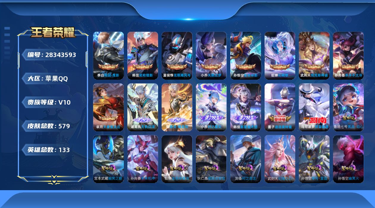 [28343593]【9星传说/3天幕/1小兵】苹果Q-V10-最强王者段位-131英雄-571皮肤-9典藏皮肤-1典藏英雄-4无双-2珍品传说-75传说-188史诗
【英雄全皮】：嬴政全皮，元歌全皮，马可波罗全皮，司马懿全皮，刘邦全皮，大禹全皮，鬼谷子全皮，苏烈全皮，狂铁全皮，亚连全皮，蒙恬全皮，莱西奥全皮，戈娅全皮，空空儿全皮，影全皮，海诺全皮，少司缘全皮
【荣耀典藏】：武则天英雄，孙悟空全息碎影，武则天倪克斯神谕，夏侯惇无限飓风号，小乔天鹅之梦，孙尚香杀手不太冷，芈月大秦宣太后，李白鸣剑曳影，貂蝉幻阙歌，韩信弑枪猎影
【无双皮肤】：诸葛亮天机白泽，曜器灵螭龙剑，韩信群星魔术团，小乔时之魔女
【珍品传说】：墨子-迪迦奥特曼，马可波罗怪盗基德
【传说皮肤】：后羿神树通天，元歌诡秘之主，大司命死亡执政官，司马懿九山相柳，西施续相思，杨玉环星之鸣奏，司空震愿照山河定，女娲愿照千秋盛，妲己愿照众生和，澜愿照九州拓，蔡文姬愿照福禄聚，虞姬愿照岁时盈，云缨幻光神枪，嬴政玄雷天君，桑启鸣野蒿，墨子黄金天蝎座，亚连落雪白狼，孙尚香乘龙问璇玑，孙策乘龙淬吴钩，赵云乘龙铭钟鼎，澜逐花归海，艾琳觅芳踪，露娜霜月吟，马可波罗妄想实况，东皇太一灼幽烈阳，澜电玩雷克斯，孙悟空齐天大圣，小乔山海琳琅生，李信山海炽霜斩，李白诗剑行，百里守约碎云，孙尚香音你闪耀，马可波罗深海之息，马超无双飞将，孙策末日机甲，裴擒虎寅虎赤拳，鲁班七号寅虎瑞焰，赵云淬星耀世，王昭君乞巧织情，西施游龙清影，曜李逍遥 ，周瑜音你心动，小乔音你心动，李元芳飞鸢探春，兰陵王默契交锋，公孙离祈雪灵祝，诸葛亮时雨天司，铠绛天战甲，镜炽阳神光，虞姬启明星使，孙悟空零号赤焰，关羽武圣，曜云鹰飞将，李信一念神魔，刘备时之恋人，伽罗太华，貂蝉猫影幻舞，张良黄金白羊座，干将莫邪久胜战神，虞姬云霓雀翎，达摩黄金狮子座，百里玄策白虎志，花木兰冠军飞将，梦奇胖达荣荣，后羿黄金射手座，杨戬永曜之星，诸葛亮武陵仙君，貂蝉仲夏夜之梦，李白凤求凰，孙尚香末日机甲，宫本武藏地狱之眼，孙悟空地狱火，吕布天魔缭乱，武则天海洋之心，狄仁杰超时空战士
【限定皮肤】：白起狰，暃埋骨钱，蔡文姬夏日便利店，大乔绒语心约，虞姬夏日便利店，姜子牙天穹之誓，狄仁杰阴阳师，小乔山海琳琅生，赵云皇家上将，赵云引擎之心，赵云龙胆，赵云百木心枪，墨子神迹守卫，妲己热情桑巴，妲己时之彼端，嬴政优雅恋