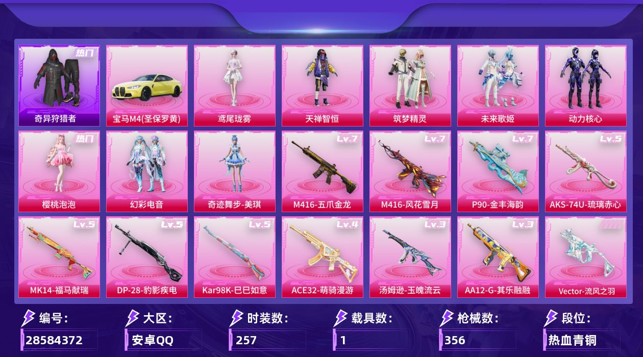 [28584372]M416五爪金龙(七级)M416风花雪月(七级)【特价出售/店主推荐】安卓手Q历史最高段位卓越王牌12星8粉装11特效枪1载具5粉色飞行器104400热力值18王牌印记257套装356枪皮
【热门品类】套装浪漫天命套装奇异狩猎者套装龟仙人角色Mark.06
【粉色套装】粉装天禅智恒粉装筑梦精灵粉装未来歌姬粉装动力核心角色樱桃泡泡粉装幻彩电音角色奇迹舞步 美琪角色鸢尾珑雾
【粉色枪皮等级】M416五爪金龙(七级)M416风花雪月(七级)ACE32萌骑漫游(四级)Vector流风之羽(五级)汤姆逊玉魄流云(三级)AKS74U琉璃赤心(五级)P90金丰海韵(七级)Kar98K巳巳如意(五级)Mk14福马献瑞(五级)AA12G其乐融融(三级)DP28豹影疾电(五级)
【粉色载具】宝马M4圣保罗黄
【粉色枪皮】M416五爪金龙M416风花雪月ACE32萌骑漫游Vector流风之羽汤姆逊玉魄流云AKS74U琉璃赤心P90金丰海韵Kar98K巳巳如意Mk14福马献瑞AA12G其乐融融DP28豹影疾电
【粉色飞行器】炫彩糖果飞行器春暖花开飞行器星夜魔法师飞行翼英伦信使飞行器桃源时光飞行器
【粉色降落伞】极限特训降落伞幻影战神降落伞粉色回忆降落伞暗夜玫瑰降落伞碧影闪光降落伞青春物语降落伞筑梦精灵降落伞环太平洋降落伞垂柳戏鸭降落伞圣堂之誓降落伞霓虹漫游降落伞冠军兔兔降落伞忍者神龟降落伞时空协奏降落伞英伦信使降落伞百变魔方降落伞星穹咏叹调降落伞宁雨蝶降落伞绯穹魔姬降落伞喜羊羊与灰太狼降落伞异瞳寒姬降落伞炫彩糖果降落伞
【稀有套装】套装龟仙人套装雪国风尚套装炫彩糖果套装马上有钱套装迅捷龙虾套装遗迹猎人套装云宝联名款套装其乐融融套装彩旗巡礼套装恋语绒绒套装云水剑心套装破界重生套装冰河战士套装香桃花海套装雏菊兔兔套装萝兰蝴蝶套装糖糖葫芦套装青团波波套装棉花软糖角色都市丽猫套装燕燕于飞套装鱼渊荷华套装粉恋花套装紫幽梦套装蓝冰羽角色猎影月神套装霓虹热舞套装彩虹兔套装云朵鹅套装雪绒豹套装朱霞炽焰套装凌霄紫焰套装擎苍青焰角色紫俏灵猫套装书海巡游套装画境星梦套装琴音绮想套装雨过天青套装红釉青花角色皓月伶影套装锦灰蝶梦套装燕雀桃枝套装玉兰双鹊角色苍鸢海境套装紧束战规
【稀有枪皮】AUG冰晶雪宝AKM夜灯AKM奇异狩猎者AKM彩虹符号AKM影袭AKM恐龙拽拽AKM灼热熔岩AKM生命誓言AKM破晓战魂AKM