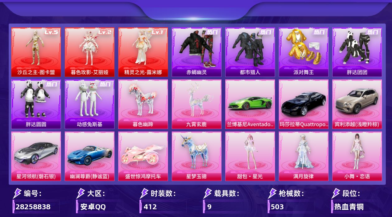 [28258838]安卓手Q-历史最高段位：超级王牌18星-3神装-55粉装-22特效枪-9载具-14粉色飞行器-197531热力值-20王牌印记-412套装-503枪皮
【红色神装等级】：暮色玫影-艾丽娅(二级)，精灵之光-露米娜(一级)，沙丘之主-图卡盟(五级)
【红色角色神装】：暮色玫影-艾丽娅，精灵之光-露米娜，沙丘之主-图卡盟
【热门品类】：粉装-梦幻火箭，粉装-缤纷油彩，套装-浪漫天命，套装-赤蝎幽灵，套装-都市猎人，套装-派对舞王，套装-小丑鱼，套装-胖达团团，套装-胖达圆圆，套装-动感兔斯基人偶服，套装-龟仙人，套装-潮萌小黄鸭，套装-暗影哥特，套装-浪漫波比，套装-粉红小猪，套装-糯粉咩咩，角色-8号机，角色-Mark.06，套装-红熊茄茄
【粉色套装】：角色-满月旋律，粉装-甜心巧克力，粉装-宝贝奶油派，粉装-天使彩虹糖，粉装-蝶舞迷情，粉装-梦幻火箭，粉装-智能音符，粉装-缤纷油彩，粉装-放客神游，粉装-天禅智恒，粉装-新星烈龙，粉装-星空之魅，粉装-炙焰红王，粉装-香水柠檬，粉装-蜜桃特工，粉装-暗夜玫瑰，粉装-山涧鹿灵，粉装-岚岚物语，粉装-橘柚倾心，粉装-甜梦小狐，粉装-垂柳戏鸭，粉装-灵感创作师，粉装-彩虹甜喵，粉装-旋转彩虹，粉装-冰川幽秘，粉装-冰川红玫，粉装-寒光使者，粉装-第五大道，粉装-纯珍童话，粉装-仲夏莫吉托，角色-白勺歌姬，角色-白兰星，角色-茉莉星，粉装-傲傲奶龙，粉装-镜光幻境，玩偶服-猪猪侠，粉装-蜜语绒猫，角色-光极星，角色-初号机 觉醒Ver.，粉装-金丰海韵，角色-千金淑猫，角色-樱桃泡泡，粉装-星月云朵，粉装-雪月幻音，角色-智耀战神，粉装-幻彩电音，角色-狂魅哈莉，角色-奇迹舞步 美雪，角色-花灵，角色-羊梦糖心，角色-回旋牧梦使，角色-虹云熊熊，人物-小舞·恋语，人物-甜包·星光，人物-洛天依·星霓
【粉色枪皮等级】：AKM-幽焰骑士(三级)，AKM-暮色玫影(三级)，SCAR-L-锦绣绵绵(五级)，SCAR-L-时空协奏(三级)，SCAR-L-灵驹仙姬(三级)，M416-五爪金龙(七级)，AUG-暖羊咩咩(五级)，M762-青锋波束(五级)，ACE32-萌骑漫游(四级)，UMP45-量子极限(五级)，汤姆逊-玉魄流云(五级)，P90-金丰海韵(五级)，Kar98K-巳巳如意(五级)，Mk14-盛世惊鸿(三级)，Mk14