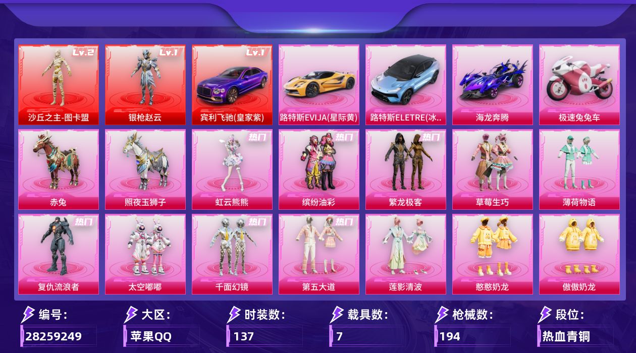 [28259249]苹果手Q-历史最高段位：超级王牌11星-2神装-14粉装-10特效枪-7载具-7粉色飞行器-77832热力值-9王牌印记-137套装-194枪皮
【红色载具等级】：宾利飞驰（皇家紫）(一级)
【红色神装等级】：沙丘之主-图卡盟(二级)，角色-银枪赵云(一级)
【红色角色神装】：沙丘之主-图卡盟，角色-银枪赵云
【热门品类】：粉装-缤纷油彩，粉装-繁龙极客，角色-军刀雅典娜，角色-忠猛周仓，角色-忠真马岱，角色-忠义严颜，套装-龟仙人，套装-浪漫波比，大砍刀-青龙偃月刀，撬棍-龙胆亮银枪
【粉色套装】：粉装-缤纷油彩，粉装-草莓生巧，粉装-薄荷物语，角色-复仇流浪者，粉装-太空嘟嘟，粉装-千面幻镜，粉装-第五大道，粉装-莲影清波，粉装-憨憨奶龙，粉装-傲傲奶龙，角色-冰炎战车，角色-小叽联名款，粉装-繁龙极客，角色-虹云熊熊
【粉色枪皮等级】：M416-心之恋语(六级)，M416-电玩时刻(五级)，Vector-环太平洋(七级)，AKS-74U-琉璃赤心(五级)，P90-沙丘之主(三级)，Kar98K-巳巳如意(五级)，Mk14-福马献瑞(五级)，AA12-G-其乐融融(四级)，DP-28-圣堂之誓(四级)，DP-28-豹影疾电(五级)
【粉色载具】：宾利飞驰（皇家紫），路特斯EVIJA（星际黄），路特斯ELETRE（冰川蓝），海龙奔腾，极速兔兔车，赤兔，照夜玉狮子
【粉色枪皮】：M416-心之恋语，M416-电玩时刻，Vector-环太平洋，AKS-74U-琉璃赤心，P90-沙丘之主，Kar98K-巳巳如意，Mk14-福马献瑞，AA12-G-其乐融融，DP-28-圣堂之誓，DP-28-豹影疾电
【粉色飞行器】：炫彩糖果飞行器，夏日绵绵冰飞行器，千面幻镜飞行器，镜光幻境飞行翼，沙丘之主天马，繁龙极客飞行器，镜域双华-灵镜之阶
【粉色降落伞】：绝对恒星降落伞，破风疾驰降落伞，甜心宝贝降落伞，夏日绵绵冰降落伞，环太平洋降落伞，垂柳戏鸭降落伞，千面幻镜降落伞，第五大道降落伞，龙行天下降落伞，镜光幻境降落伞，圣堂之誓降落伞，沙丘之主降落伞，镜域双华降落伞，辉耀战甲降落伞，千金淑猫降落伞，彩虹独角兽降落伞，喜羊羊与灰太狼降落伞，炫彩糖果降落伞，夜鸢箴言降落伞
【稀有套装】：套装-龟仙人，套装-巳巳如意，角色-甜心蒙太奇，套装-雪国风尚，套装-炫彩糖果，套装-马上来财，套装-苹