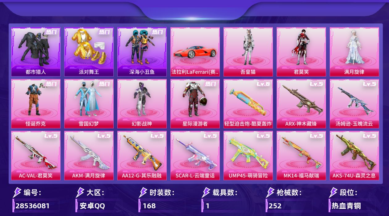 [28536081]安卓手Q历史最高段位绝世王牌22星9粉装15特效枪1载具4粉色飞行器74460热力值7王牌印记168套装252枪皮
【热门品类】粉装怪诞乔克粉装雪国幻梦套装浪漫天命套装太空漫步套装都市猎人套装派对舞王套装深海小丑鱼套装暗影哥特
【粉色套装】角色满月旋律粉装碎梦浮光粉装幻影战神粉装星际漫游者粉装怪诞乔克粉装雪国幻梦角色君莫笑角色吾皇猫人物洛天依·花嫁
【粉色枪皮等级】轻型迫击炮酷夏轰炸(六级)AKM满月旋律(五级)SCARL云端童话(五级)GROZA镜光银凌(五级)AUG暖羊咩咩(五级)ACVAL君莫笑(五级)ARX神木藏锋(五级)UMP45萌骑冒险(五级)Vector流风之羽(五级)汤姆逊玉魄流云(五级)AKS74U森灵之息(五级)Kar98K巳巳如意(五级)Mk14福马献瑞(五级)AA12G其乐融融(五级)DP28豹影疾电(五级)
【粉色载具】法拉利LaFerrari赛车红
【粉色枪皮】轻型迫击炮酷夏轰炸AKM满月旋律SCARL云端童话GROZA镜光银凌AUG暖羊咩咩ACVAL君莫笑ARX神木藏锋UMP45萌骑冒险Vector流风之羽汤姆逊玉魄流云AKS74U森灵之息Kar98K巳巳如意Mk14福马献瑞AA12G其乐融融DP28豹影疾电
【粉色飞行器】炫彩糖果飞行器满月旋律飞行器碎梦浮光飞行器星罗盘飞行器
【粉色降落伞】满月旋律降落伞灰烬之翎降落伞碎梦浮光降落伞破风疾驰降落伞星际漫游者降落伞春暖花开降落伞星之彼岸降落伞江南烟雨降落伞冷漠罗丽降落伞异瞳寒姬降落伞极意拳锋降落伞炫彩糖果降落伞霜月狼主降落伞六号石头人降落伞仙逆降落伞洛天依降落伞
【稀有套装】套装雪国风尚套装炫彩糖果角色X套装马上有钱套装迅捷龙虾套装遗迹猎人角色珍奇联名款套装云宝联名款套装其乐融融套装彩旗巡礼套装恋语绒绒套装银辉夜曲套装流萤和鸣套装晴夏甜甜套装荒原烈焰套装云水剑心套装破界重生套装极速领航套装疾风竞速套装云朵鹅套装雪绒豹角色时希公主角色灵公主角色乐音套装折梦之诗套装书海巡游套装画境星梦套装琴音绮想套装雨过天青套装红釉青花角色枫露凝珀角色皓月伶影套装锦灰蝶梦套装燕雀桃枝套装玉兰双鹊套装樱桃速写套装甜橙彩绘角色沐雨橙风角色龙皓晨套装鲛绡织梦套装皎白汐音套装沁蓝之约套装潮音跃动套装风纪星徽套装薄荷书签
【稀有枪皮】AUG冰晶雪宝AKM夜灯AKM彩虹符号AKM影袭AKM春暖花开AKM缤纷海域AKM