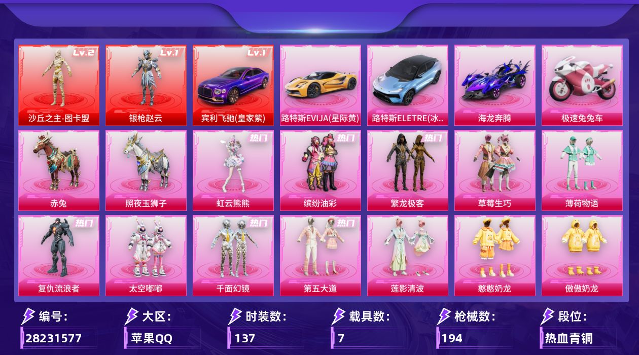 [28231577]苹果手Q-历史最高段位：超级王牌11星-2神装-14粉装-10特效枪-7载具-7粉色飞行器-77832热力值-9王牌印记-137套装-194枪皮
【红色载具等级】：宾利飞驰（皇家紫）(一级)
【红色神装等级】：沙丘之主-图卡盟(二级)，角色-银枪赵云(一级)
【红色角色神装】：沙丘之主-图卡盟，角色-银枪赵云
【热门品类】：粉装-缤纷油彩，粉装-繁龙极客，角色-军刀雅典娜，角色-忠猛周仓，角色-忠真马岱，角色-忠义严颜，套装-龟仙人，套装-浪漫波比，大砍刀-青龙偃月刀，撬棍-龙胆亮银枪
【粉色套装】：粉装-缤纷油彩，粉装-草莓生巧，粉装-薄荷物语，角色-复仇流浪者，粉装-太空嘟嘟，粉装-千面幻镜，粉装-第五大道，粉装-莲影清波，粉装-憨憨奶龙，粉装-傲傲奶龙，角色-冰炎战车，角色-小叽联名款，粉装-繁龙极客，角色-虹云熊熊
【粉色枪皮等级】：M416-心之恋语(六级)，M416-电玩时刻(五级)，Vector-环太平洋(七级)，AKS-74U-琉璃赤心(五级)，P90-沙丘之主(三级)，Kar98K-巳巳如意(五级)，Mk14-福马献瑞(五级)，AA12-G-其乐融融(四级)，DP-28-圣堂之誓(四级)，DP-28-豹影疾电(五级)
【粉色载具】：宾利飞驰（皇家紫），路特斯EVIJA（星际黄），路特斯ELETRE（冰川蓝），海龙奔腾，极速兔兔车，赤兔，照夜玉狮子
【粉色枪皮】：M416-心之恋语，M416-电玩时刻，Vector-环太平洋，AKS-74U-琉璃赤心，P90-沙丘之主，Kar98K-巳巳如意，Mk14-福马献瑞，AA12-G-其乐融融，DP-28-圣堂之誓，DP-28-豹影疾电
【粉色飞行器】：炫彩糖果飞行器，夏日绵绵冰飞行器，千面幻镜飞行器，镜光幻境飞行翼，沙丘之主天马，繁龙极客飞行器，镜域双华-灵镜之阶
【粉色降落伞】：绝对恒星降落伞，破风疾驰降落伞，甜心宝贝降落伞，夏日绵绵冰降落伞，环太平洋降落伞，垂柳戏鸭降落伞，千面幻镜降落伞，第五大道降落伞，龙行天下降落伞，镜光幻境降落伞，圣堂之誓降落伞，沙丘之主降落伞，镜域双华降落伞，辉耀战甲降落伞，千金淑猫降落伞，彩虹独角兽降落伞，喜羊羊与灰太狼降落伞，炫彩糖果降落伞，夜鸢箴言降落伞
【稀有套装】：套装-龟仙人，套装-巳巳如意，角色-甜心蒙太奇，套装-雪国风尚，套装-炫彩糖果，套装-马上来财，套装-苹