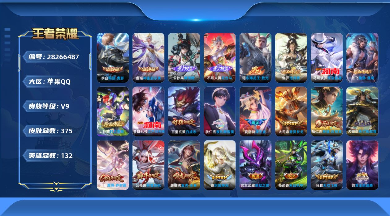 [28266487]苹果Q-V9-最强王者段位-131英雄-375皮肤-2典藏皮肤-2无双-6珍品传说-27传说-106史诗
【英雄全皮】：苍全皮，蒙犽全皮，赵怀真全皮，空空儿全皮，卢雅那全皮
【荣耀典藏】：李白-鸣剑曳影，虞姬-神鉴启示录
【无双皮肤】：公孙离-离恨烟，不知火舞-花合斗
【珍品传说】：铠-东海龙王敖光，伽罗-沧流箭，张飞-兔狲蓬尾，孙策-时之奇旅，鲁班七号-江户川柯南，马可波罗-怪盗基德
【传说皮肤】：大司命-意贯长戈，狄仁杰-神骥赴朔漠，大司命-死亡执政官，虞姬-愿照岁时盈，桑启-鸣野蒿，铠-冥王哈迪斯，狄仁杰-夜礼服假面，上官婉儿-妄想奇谈，马可波罗-妄想实况，公孙离-记忆之芯，夏洛特-浮生妄，马超-无双飞将，蔡文姬-花朝如约，裴擒虎-寅虎赤拳，赵云-淬星耀世，李元芳-飞鸢探春，公孙离-祈雪灵祝，镜-炽阳神光，虞姬-启明星使，貂蝉-猫影幻舞，百里玄策-白虎志，花木兰-冠军飞将，后羿-黄金射手座，貂蝉-仲夏夜之梦，孙尚香-末日机甲，宫本武藏-地狱之眼，狄仁杰-超时空战士
【限定皮肤】：公孙离-离恨烟，铠-冥王哈迪斯，暃-埋骨钱，蒙犽-顽岩魄，大乔-绒语心约，姜子牙-天穹之誓，狄仁杰-阴阳师，虞姬-凯尔特女王，赵云-皇家上将，赵云-引擎之心，嬴政-白昼王子，鲁班七号-狮舞东方，高渐离-玩趣恶龙，孙膑-妖精王，扁鹊-炼金王，芈月-重明，芈月-白晶晶，吕布-猎兽之王，夏侯惇-朔风刀，曹操-烛龙，典韦-穷奇，典韦-蓝屏警告，马可波罗-暗影游猎，马可波罗-妄想实况，狄仁杰-魔术师，狄仁杰-万华元夜，项羽-海滩派对，项羽-霸王别姬，老夫子-醍醐杖，关羽-冰锋战神，程咬金-演武夺筹，孙悟空-至尊宝，孙悟空-大圣娶亲，牛魔-御旌，后羿-辉光之辰，李元芳-银河之约，李元芳-匿光侦查者，虞姬-启明星使，钟馗-神迹守卫，钟馗-驱傩正仪，杨玉环-遇见飞天，杨戬-潮玩骑兵，女娲-朔望之晖，干将莫邪-冰霜恋舞曲，雅典娜-单词大作战，雅典娜-黎明之约，蔡文姬-繁星吟游，鬼谷子-原初探秘者，鬼谷子-五谷丰年，黄忠-烈魂，铠-青龙志，苏烈-玄武志，百里玄策-白虎志，百里玄策-原初追逐者，百里守约-朱雀志，弈星-混沌棋，梦奇-顽趣，公孙离-祈雪灵祝，沈梦溪-星空之诺，明世隐-疑决卦，裴擒虎-李小龙，裴擒虎-寅虎赤拳，狂铁-御狮，米莱狄-御霄，云中君-纤云弄巧，盾山-御銮，猪八戒-西部大镖客，上官婉儿