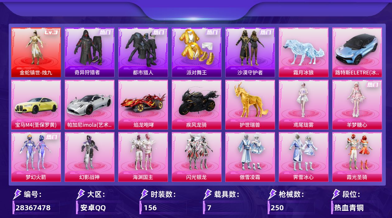 [28367478]安卓手Q-历史最高段位：超级王牌5星-1神装-12粉装-23特效枪-7载具-17粉色飞行器-95876热力值-8王牌印记-156套装-250枪皮
【红色神装等级】：金蛇镇世-烛九(三级)
【红色角色神装】：金蛇镇世-烛九
【热门品类】：粉装-梦幻火箭，套装-浪漫天命，套装-都市猎人，套装-派对舞王，套装-小丑鱼，套装-奇异狩猎者，角色-军刀雅典娜，套装-沙漠守护者，套装-忍者信条，套装-暗影哥特
【粉色套装】：粉装-幻影战神，粉装-梦幻火箭，粉装-海渊国主，粉装-闪光银龙，粉装-傲雪凌霜，粉装-霁雪冰心，粉装-霞光圣骑，粉装-寒光使者，粉装-雪月幻音，角色-狂魅哈莉，角色-羊梦糖心，角色-鸢尾珑雾
【粉色枪皮等级】：M416-暖熊萌萌(四级)，M416-墨龙九天(六级)，GROZA-镜光银凌(五级)，AUG-星梦奇缘(九级)，AUG-暖羊咩咩(五级)，蜜獾-异瞳寒姬(四级)，汤姆逊-热量炸弹(五级)，汤姆逊-玉魄流云(一级)，AKS-74U-森灵之息(五级)，P90-魔童闹海 敖丙(三级)，Kar98K-巳巳如意(五级)，Mk14-甜梦熊击(五级)，Mk14-福马献瑞(三级)，M200-梦海之灵(三级)，S12K-海渊国主(四级)，AA12-G-萌骑幻想(四级)，AA12-G-其乐融融(一级)，DP-28-豹影疾电(五级)，MG-36-沧焰双生(四级)，信号枪-金乌曜日(三级)，燃烧瓶-薄荷可可(六级)，破片手榴弹-瓶中星球(七级)
【粉色载具】：路特斯ELETRE（冰川蓝），宝马M4（圣保罗黄），帕加尼imola（艺术银），焰龙咆哮，疾风龙骑，僚机-冰龙团团，护世瑞兽，霜月冰狼
【粉色枪皮】：M416-暖熊萌萌，M416-墨龙九天，GROZA-镜光银凌，AUG-星梦奇缘，AUG-暖羊咩咩，蜜獾-异瞳寒姬，汤姆逊-热量炸弹，汤姆逊-玉魄流云，AKS-74U-森灵之息，P90-魔童闹海 敖丙，Kar98K-巳巳如意，Mk14-甜梦熊击，Mk14-福马献瑞，M200-梦海之灵，S12K-海渊国主，AA12-G-萌骑幻想，AA12-G-其乐融融，DP-28-豹影疾电，MG-36-沧焰双生，信号枪-金乌曜日，烟雾弹-猫咪绅士，燃烧瓶-薄荷可可，破片手榴弹-瓶中星球
【粉色飞行器】：酣梦熊熊飞行器，炫彩糖果飞行器，祥瑞起舞飞行器，夏日绵绵冰飞行器，齐天大圣飞行器，闪光银龙飞