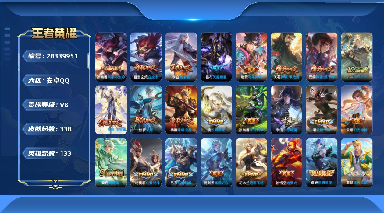 [28339951]安卓Q-V8-至尊星耀V段位-132英雄-338皮肤-1典藏皮肤-1典藏英雄-22传说-89史诗
【英雄全皮】：空空儿全皮，卢雅那全皮
【荣耀典藏】：武则天英雄，孙尚香-杀手不太冷
【传说皮肤】：赵云-飞龙神将，云缨-神骥越千峰，关羽-神骥镇沧海，后羿-神树通天，司空震-愿照山河定，云缨-幻光神枪，桑启-鸣野蒿，吕布-怒海麟威，镜-炽阳神光，虞姬-启明星使，曜-云鹰飞将，李信-一念神魔，伽罗-太华，干将莫邪-久胜战神，百里玄策-白虎志，花木兰-冠军飞将，杨戬-永曜之星，李白-凤求凰，孙尚香-末日机甲，孙悟空-地狱火，吕布-天魔缭乱，武则天-海洋之心
【限定皮肤】：白起-狰，狄仁杰-阴阳师，虞姬-凯尔特女王，赵云-皇家上将，妲己-时之彼端，嬴政-优雅恋人，嬴政-白昼王子，庄周-云端筑梦师，庄周-玄嵩，庄周-高山流水，高渐离-玩趣恶龙，孙膑-妖精王，扁鹊-炼金王，芈月-重明，吕布-天魔缭乱，吕布-猎兽之王，周瑜-赤莲之焰，夏侯惇-朔风刀，甄姬-幽恒，甄姬-游园惊梦，曹操-烛龙，典韦-穷奇，典韦-蓝屏警告，典韦-岱宗，狄仁杰-魔术师，狄仁杰-万华元夜，达摩-沙漠行僧，项羽-海滩派对，老夫子-醍醐杖，貂蝉-逐梦之音，程咬金-演武夺筹，刘邦-夺宝奇兵，韩信-逐梦之影，韩信-飞衡，王昭君-凤凰于飞，兰陵王-驯魔猎人，兰陵王-金庭之子，孙悟空-美猴王，孙悟空-至尊宝，孙悟空-大圣娶亲，牛魔-御旌，后羿-如梦令，后羿-圣弓游侠，李元芳-银河之约，李元芳-云中旅人，虞姬-启明星使，钟馗-驱傩正仪，杨戬-永曜之星，女娲-朔望之晖，干将莫邪-真爱魔法，雅典娜-黎明之约，太乙真人-饕餮，鬼谷子-原初探秘者，鬼谷子-五谷丰年，苏烈-千军破阵，百里玄策-白虎志，百里玄策-原初追逐者，弈星-混沌棋，梦奇-顽趣，沈梦溪-星空之诺，沈梦溪-大漠名商，明世隐-疑决卦，裴擒虎-李小龙，裴擒虎-擒涛扼浪，狂铁-御狮，米莱狄-御霄，伽罗-太华，盾山-御銮，猪八戒-猪悟能，上官婉儿-梁祝，上官婉儿-天狼绘梦者，鲁班大师-探海日志，桑启-海盐诗旅，艾琳-女武神，张良-古海寻踪，蒙恬-荣光圣徽，鬼谷子-天穹祈灯，沈梦溪-龙舞盛年，项羽-苍威无极
【年限皮肤】：孙悟空-美猴王，王昭君-凤凰于飞，李白-凤求凰，杨戬-永曜之星，百里玄策-白虎志，庄周-玄嵩，甄姬-幽恒，伽罗-太华，典韦-岱宗，韩信-飞衡，司空震-愿照