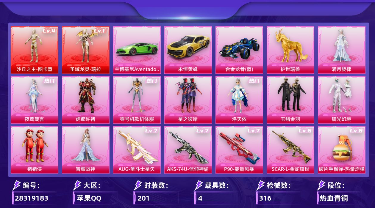 [28319183]苹果手Q-历史最高段位：绝世王牌22星-2神装-10粉装-28特效枪-4载具-10粉色飞行器-118638热力值-18王牌印记-201套装-316枪皮
【红色神装等级】：圣域龙灵-瑞拉(一级)，沙丘之主-图卡盟(四级)
【红色角色神装】：圣域龙灵-瑞拉，沙丘之主-图卡盟
【热门品类】：粉装-零号机款机体服，套装-AG战队服，套装-龟仙人，角色-Mark.06
【粉色套装】：角色-满月旋律，粉装-星之彼岸，角色-洛天依，角色-零号机款机体服，粉装-玉鳞金羽，粉装-镜光幻境，玩偶服-猪猪侠，角色-智耀战神，角色-虎痴许褚，角色-夜鸢箴言
【粉色枪皮等级】：AKM-绿萝繁花(五级)，SCAR-L-青春物语(四级)，SCAR-L-锦绣绵绵(五级)，SCAR-L-金蛇镇世(六级)，M416-五爪金龙(五级)，M416-电玩时刻(五级)，GROZA-镜光银凌(五级)，AUG-暖羊咩咩(五级)，AUG-圣斗士星矢(七级)，AUG-全息游灵(五级AKM-满月旋律)，M762-青锋波束(五级)，蜜獾-奇幻森林(五级)，ACE32-萌骑漫游(五级)，UMP45-量子极限(五级)，汤姆逊-热量炸弹(五级)，汤姆逊-玉魄流云(四级)，AKS-74U-信仰神谕(七级)，AKS-74U-森灵之息(一级)，P90-能量风暴(七级)，Kar98K-巳巳如意(五级)，Mk14-甜梦熊击(五级)，Mk14-福马献瑞(一级)，AA12-G-萌骑幻想(五级)，AA12-G-其乐融融(三级)，DP-28-豹影疾电(五级)，97MG-夜鸢箴言(三级)，烟雾弹-日月星辰(四级)，破片手榴弹-热量炸弹(六级)
【粉色载具】：兰博基尼Aventador SVJ（翡翠绿），永恒黄蜂，合金龙骨（蓝），护世瑞兽
【粉色枪皮】：AKM-绿萝繁花，AKM-满月旋律，SCAR-L-青春物语，SCAR-L-锦绣绵绵，SCAR-L-金蛇镇世，M416-五爪金龙，M416-电玩时刻，GROZA-镜光银凌，AUG-暖羊咩咩，AUG-圣斗士星矢，M762-青锋波束，蜜獾-奇幻森林，ACE32-萌骑漫游，UMP45-量子极限，汤姆逊-热量炸弹，汤姆逊-玉魄流云，AKS-74U-信仰神谕，AKS-74U-森灵之息，P90-能量风暴，Kar98K-巳巳如意，Mk14-甜梦熊击，Mk14-福马献瑞，AA12-G-萌骑幻想，AA12-G-其乐融
