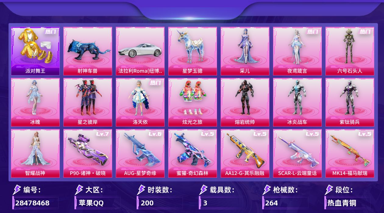 [28478468]苹果手Q-11粉装-17特效枪-3载具-6粉色飞行器-89893热力值-9王牌印记-200套装-264枪皮
【热门品类】：套装-浪漫天命，套装-派对舞王，套装-忍者信条，套装-龟仙人，套装-暗影哥特
【粉色套装】：粉装-星之彼岸，角色-洛天依，粉装-炫光之旅，角色-熔岩统帅，角色-冰炎战车，角色-紫钛骑兵，角色-智耀战神，角色-冰魄，角色-六号石头人，角色-夜鸢箴言，角色-采儿
【粉色枪皮等级】：SCAR-L-云端童话(五级)，M416-电玩时刻(五级)，AUG-星梦奇缘(六级)，AUG-全息游灵(二级AKM-满月旋律)，M762-神印王座(一级)，蜜獾-奇幻森林(五级)，UMP45-萌骑冒险(四级)，AKS-74U-森灵之息(五级)，P90-能量风暴(一级)，P90-诸神·破晓(七级)，Kar98K-未来歌姬(五级)，Kar98K-巳巳如意(五级)，Mk14-甜梦熊击(五级)，Mk14-福马献瑞(五级)，AA12-G-其乐融融(五级)，DP-28-千金淑猫(四级)，DP-28-豹影疾电(五级)
【粉色载具】：法拉利Roma（纽博格林银），星梦玉骢，射神车兽
【粉色枪皮】：AKM-满月旋律，SCAR-L-云端童话，M416-电玩时刻，AUG-星梦奇缘，M762-神印王座，蜜獾-奇幻森林，UMP45-萌骑冒险，AKS-74U-森灵之息，P90-能量风暴，P90-诸神·破晓，Kar98K-未来歌姬，Kar98K-巳巳如意，Mk14-甜梦熊击，Mk14-福马献瑞，AA12-G-其乐融融，DP-28-千金淑猫，DP-28-豹影疾电
【粉色飞行器】：炫彩糖果飞行器，梦幻火箭飞行器，万古烈焰飞行器，极意拳锋飞行器，星罗盘飞行器，全息游灵飞行器
【粉色降落伞】：绝对恒星降落伞，满月旋律降落伞，梦幻火箭降落伞，星之彼岸降落伞，环太平洋降落伞，歌者泠鸢降落伞，未来歌姬降落伞，变形金刚降落伞，炫光之旅降落伞，超新星降落伞，莲影清波降落伞，萌酷奶龙降落伞，镜光幻境降落伞，圣堂之誓降落伞，创世·救赎降落伞，星梦奇缘降落伞，金丰海韵降落伞，千金淑猫降落伞，赛博古神降落伞，智耀战神降落伞，异瞳寒姬降落伞，极意拳锋降落伞，炫彩糖果降落伞，鸢尾珑雾降落伞，仙逆降落伞，全息游灵降落伞，神印王座降落伞
【稀有套装】：套装-龟仙人，角色-超感刻度，套装-雪国风尚，套装-炫彩糖果，套装-马上有钱，套装-
