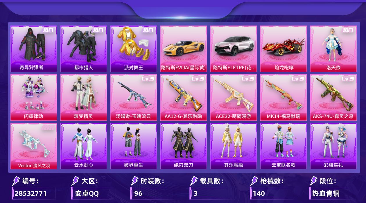 [28532771]安卓手Q历史最高段位超级王牌15星3粉装6特效枪3载具2粉色飞行器44982热力值8王牌印记96套装140枪皮
【热门品类】套装浪漫天命套装都市猎人套装派对舞王套装小丑鱼套装奇异狩猎者套装暗影哥特
【粉色套装】角色洛天依粉装闪耀律动粉装筑梦精灵
【粉色枪皮等级】Vector流风之羽(五级)ACE32萌骑漫游(五级)汤姆逊玉魄流云(五级)AKS74U森灵之息(五级)Mk14福马献瑞(五级)AA12G其乐融融(五级)
【粉色载具】路特斯EVIJA星际黄路特斯ELETRE花绽灰焰龙咆哮
【粉色枪皮】Vector流风之羽ACE32萌骑漫游汤姆逊玉魄流云AKS74U森灵之息Mk14福马献瑞AA12G其乐融融
【粉色飞行器】星之彼岸飞行器庄周梦蝶飞行器
【粉色降落伞】暗夜玫瑰降落伞庄周梦蝶降落伞幻梦音符降落伞筑梦精灵降落伞垂柳戏鸭降落伞旋转彩虹降落伞海螺星光降落伞
【稀有套装】套装马上来财套装迅捷龙虾套装遗迹猎人套装云宝联名款套装其乐融融套装彩旗巡礼套装恋语绒绒套装绝刃双刀套装云水剑心套装破界重生套装冰河战士套装香桃花海套装晶辉守护套装混沌火种套装书海巡游套装画境星梦套装琴音绮想套装雨过天青套装红釉青花角色缚爪幽影角色幻步猫灵套装风纪星徽套装薄荷书签
【稀有枪皮】AKM彩虹符号AKM影袭AKM恐龙拽拽AKM灼热熔岩AKM环太平洋AKM缤纷海域M16A4幻世战舞者M16A4甜心亚梦SCARL夜灯SCARL玉兔迎春SCARL黄金龙骨M416蓝色火焰GROZA影袭GROZA田园牧歌GROZA紫翼圣骑AUG幻梦音符AUG海螺星光AUG甜蜜菠萝QBZ飞驰魅影M762天降萌叽M762橘柚倾心Mk47洛神天依ACVAL天降萌叽ACVAL彩虹甜喵ACVAL甜心亚梦蜜獾天降萌叽蜜獾娇憨猪猪ACE32画境星梦UZI啾咪啾咪UZI娇憨猪猪UZI影袭UZI炫彩节奏UMP45夜灯Vector彩虹符号Vector田园牧歌汤姆逊环太平洋汤姆逊像素花束MP5K画境星梦P90筑梦精灵P90飞驰魅影P90灰烬之翎Kar98K影袭Kar98K炫彩节奏Kar98K飞驰魅影M24影袭M24炫彩节奏AWM庄周梦蝶SKS幻梦音符VSS彩虹符号VSS田园牧歌Mini14耀粉歌者Mk14海螺星光Mk14童趣迷兔Mk47幻海仙踪SLR娇憨猪猪莫辛纳甘炙焰牛王M200爆裂游戏M1加兰德画境星梦S686橘柚倾心S1897炫彩节奏S