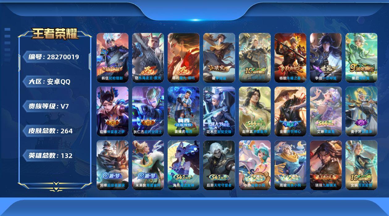 [28270019]安卓Q-V7-至尊星耀V段位-131英雄-264皮肤-1典藏皮肤-1珍品传说-8传说-81史诗
【荣耀典藏】：韩信-弑枪猎影
【珍品传说】：铠-东海龙王敖光
【传说皮肤】：哪吒-魔丸哪吒，后羿-神树通天，桑启-鸣野蒿，曜-李逍遥 ，李信-一念神魔，杨戬-永曜之星，貂蝉-仲夏夜之梦，狄仁杰-超时空战士
【限定皮肤】：姜子牙-天穹之誓，狄仁杰-阴阳师，赵云-皇家上将，墨子-神迹守卫，嬴政-优雅恋人，嬴政-白昼王子，高渐离-死亡摇滚，钟无艳-王者之锤，芈月-重明，吕布-猎兽之王，元歌-云间偶戏，夏侯惇-朔风刀，曹操-烛龙，曹操-天狼征服者，典韦-穷奇，典韦-蓝屏警告，马可波罗-暗影游猎，狄仁杰-魔术师，狄仁杰-万华元夜，达摩-沙漠行僧，项羽-海滩派对，老夫子-醍醐杖，老夫子-航海奇遇记，关羽-冰锋战神，程咬金-演武夺筹，韩信-逐梦之影，花木兰-默契交锋，亚瑟-潮玩骑士王，牛魔-御旌，后羿-如梦令，李元芳-银河之约，李元芳-云中旅人，钟馗-驱傩正仪，杨戬-永曜之星，女娲-朔望之晖，干将莫邪-冰霜恋舞曲，雅典娜-单词大作战，雅典娜-黎明之约，太乙真人-饕餮，太乙真人-华丽摇滚，鬼谷子-原初探秘者，苏烈-千军破阵，百里玄策-原初追逐者，百里守约-朱雀志，弈星-混沌棋，沈梦溪-星空之诺，明世隐-疑决卦，裴擒虎-李小龙，狂铁-御狮，米莱狄-御霄，云中君-纤云弄巧，盾山-御銮，猪八戒-西部大镖客，上官婉儿-梁祝，曜-李逍遥，蒙犽-狂想玩偶喵，裴擒虎-梅西，蒙恬-荣光圣徽，鬼谷子-天穹祈灯，姬小满-妄想食味，沈梦溪-龙舞盛年
【年限皮肤】：杨戬-永曜之星，百里守约-朱雀志
【赛季限定】：太乙真人-饕餮，曹操-烛龙，芈月-重明，典韦-穷奇，狂铁-御狮，米莱狄-御霄，牛魔-御旌，盾山-御銮，夏侯惇-朔风刀，弈星-混沌棋，明世隐-疑决卦，老夫子-醍醐杖，鬼谷子-原初探秘者，狄仁杰-万华元夜，程咬金-演武夺筹，钟馗-驱傩正仪，苏烈-千军破阵，达摩-沙漠行僧，李元芳-云中旅人，鬼谷子-天穹祈灯，姜子牙-天穹之誓，东皇太一-噬灭天穹，太乙真人-谧流熔炉，钟馗-虚灵犬护，甄姬-逆浪荇歌，亚瑟-荣光之誓，百里玄策-原初追逐者，雅典娜-黎明之约，蒙恬-荣光圣徽，牛魔-星界战将，项羽-九幽镇关
【战令限定】：嬴政-白昼王子，吕布-猎兽之王，典韦-蓝屏警告，女娲-朔望之晖，李元芳-银河之约，沈梦溪-星空之
