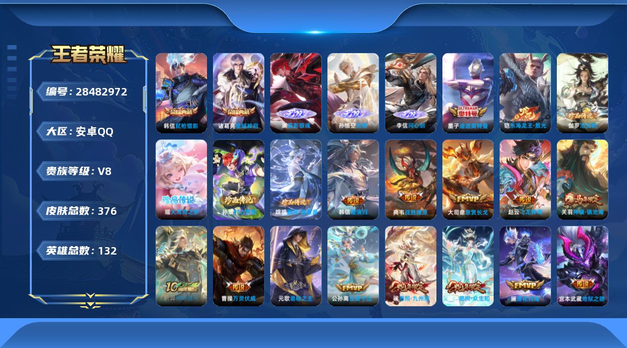 [28482972]安卓Q-V8-至尊星耀I段位-131英雄-376皮肤-2典藏皮肤-3无双-6珍品传说-22传说-116史诗
【英雄全皮】：元歌全皮，孙权全皮，大禹全皮，空空儿全皮，影全皮，卢雅那全皮
【荣耀典藏】：诸葛亮-星域神启，韩信-弑枪猎影
【无双皮肤】：澜-雾影狼魂，李信-问心剑，孙悟空-无相
【珍品传说】：墨子-迪迦奥特曼，铠-东海龙王敖光，伽罗-沧流箭，瑶-大耳狗之梦，嫦娥-器灵落星盏，孙策-时之奇旅
【传说皮肤】：大司命-意贯长戈，赵云-飞龙神将，韩信-踏浪归，关羽-神骥镇沧海，后羿-神树通天，曹操-万灵伏威，元歌-诡秘之主，公孙离-云诺千山，妲己-愿照众生和，澜-愿照九州拓，云缨-幻光神枪，桑启-鸣野蒿，典韦-战鼓燎原，澜-逐花归海，李白-诗剑行，小乔-音你心动，虞姬-启明星使，刘备-时之恋人，干将莫邪-久胜战神，花木兰-冠军飞将，孙尚香-末日机甲，宫本武藏-地狱之眼
【限定皮肤】：蔡文姬-夏日便利店，大乔-绒语心约，虞姬-夏日便利店，姜子牙-天穹之誓，杨戬-破阵退雄兵，李白-谪仙醉月，狄仁杰-阴阳师，赵云-皇家上将，庄周-高山流水，元歌-云间偶戏，元歌-无心，狄仁杰-魔术师，项羽-海滩派对，安琪拉-魔法小厨娘，孙悟空-至尊宝，后羿-如梦令，李元芳-匿光侦查者，李元芳-云中旅人，虞姬-启明星使，鬼谷子-五谷丰年，百里玄策-原初追逐者，沈梦溪-大漠名商，沈梦溪-匿光破解者，裴擒虎-擒涛扼浪，上官婉儿-神器万象笔，嫦娥-拒霜思，西施-玲珑珍味，鲁班大师-探海日志，桑启-海盐诗旅，戈娅-驭风魔法，艾琳-流音漫舞，司空震-地狱燃心，阿古朵-江河有灵，张良-古海寻踪，蒙犽-百解令，高渐离-燃音魔法，妲己-灵卜魔法，鬼谷子-天穹祈灯，伽罗-琥珀纪元，姬小满-妄想食味，沈梦溪-龙舞盛年，鲁班七号-蔬乡物语，李元芳-蔬乡物语，刘邦-剑破天穹，上官婉儿-群星魔术团，程咬金-群星魔术团，镜-青焰无极，项羽-苍威无极，刘备-异域游侠，周瑜-熔金海岸
【年限皮肤】：妲己-愿照众生和，澜-愿照九州拓，关羽-神骥镇沧海
【赛季限定】：沈梦溪-大漠名商，李元芳-云中旅人，桑启-海盐诗旅，裴擒虎-擒涛扼浪，鲁班大师-探海日志，张良-古海寻踪，鬼谷子-天穹祈灯，刘邦-剑破天穹，姜子牙-天穹之誓，东皇太一-噬灭天穹，太乙真人-谧流熔炉，钟馗-虚灵犬护，甄姬-逆浪荇歌，亚瑟-荣光之誓，百里玄策-原初追