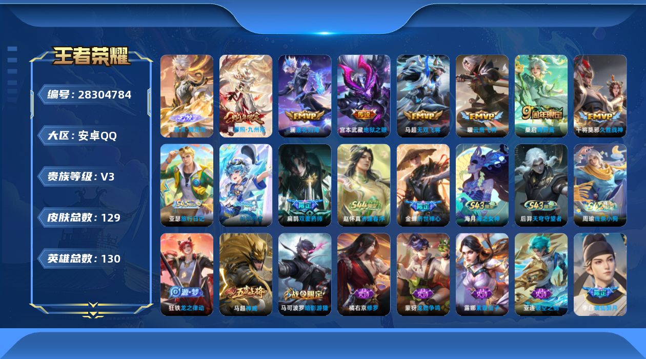 [28304784]【24260】贵族等级3/传说皮肤数量7/史诗皮肤数量42/皮肤数量129/英雄数量129/段位至尊星耀/器灵·螭龙剑/金标暃/天穹之誓(s36)/谪仙醉月/阴阳师/皇家上将/暗影游猎/魔术师/海滩派对/云中旅人(s29)/驱傩正仪(s24)/五谷丰年/大漠名商(s28)/擒涛扼浪(s31)/探海日志(s32)/海盐诗旅(s30)/星界游侠/鬼谷子天穹祈灯(S34)/龙武盛年/蔬乡物语(鲁班七号)/破空之剑/神迹守卫/百相守梦-百里守约/百相守梦-老夫子/茶境仙/访茗客/线条小狗-周瑜/天穹守望者/海之女神/逢春序/亚瑟-旅行日记/帕恰狗之风/双面药师/济世禅心/龙之律动/万物之道/龙鼓争鸣/热力回旋/神威/修罗/猫狗日记-孙策/功夫厨神/逐浪之夏/舞动绿茵/特工魅影/冰冠公主/心灵战警/黄金分割率/暗隐猎兽者/缤纷独角兽/乘风破浪/水晶猎龙者/千年之狐/幽灵船长/圣诞狂欢/女仆咖啡/摇滚巨星/水果甜心/鬼剑武藏/地狱岩魂/未来纪元-赵云/紫霞仙子/伽罗-月影弦鸣/未来纪元-心魔六耳/街头猛卫/百相守梦-影/雾影缉谜/线条小狗-桑启/荣光之誓/死霸装/布丁狗之约/灵野札记/春野闲踪/虚灵犬护/浪漫序章/玫蓝誓约/景韶洛都/星梦巡礼/雪境奇遇-西施/铁骨偃魂/谧流熔炉/雾都夜雨/噬灭天穹(s37)/敬我三分/龙舞盛年/破局者/太极少年/潮玩探月行/蔚蓝守将/次元突破/鲨炮海盗猫/丁香结/守护之力/敏锐之力/掌控之力/海滩丽影/龙腾万里/兔女郎/拳王/死亡骑士/未来纪元-宫本武藏/救世之瞳/白色死神/白执事/爱心护理/哥特玫瑰/街头霸王/碧珀绯影/启蛰/孤猎/熊喵少女/归虚梦演-西施/幸存者/归虚梦演-曜/森/花间舞/尼罗河女神/威尼斯狂欢/埃及法老/圣殿之光/英喵野望/万圣前夜/锦衣卫/金属狂潮/愿照·九州拓/鸣野蒿/澜逐花归海/无双飞将/云鹰飞将/久胜战神/地狱之眼