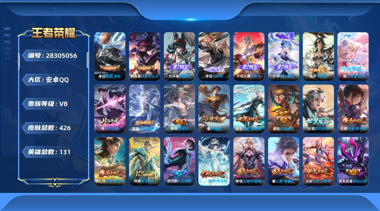 [28305056]安卓Q-V8-至尊星耀IV段位-130英雄-426皮肤-2典藏皮肤-4无双-4珍品传说-31传说-124史诗
【英雄全皮】：司马懿全皮，鬼谷子全皮，蒙恬全皮，云缨全皮，暃全皮，戈娅全皮，空空儿全皮，影全皮
【荣耀典藏】：孙尚香-杀手不太冷，李白-鸣剑曳影
【无双皮肤】：李信-问心剑，公孙离-离恨烟，不知火舞-花合斗，小乔-时之魔女
【珍品传说】：伽罗-沧流箭，暃-朽木白哉，瑶-大耳狗之梦，嫦娥-器灵落星盏
【传说皮肤】：韩信-踏浪归，云缨-神骥越千峰，狄仁杰-神骥赴朔漠，杨戬-纵目迁山，司马懿-九山相柳，妲己-愿照众生和，云缨-幻光神枪，嬴政-玄雷天君，桑启-鸣野蒿，铠-冥王哈迪斯，貂蝉-曦玄引，典韦-战鼓燎原，孙策-乘龙淬吴钩，赵云-乘龙铭钟鼎，兰陵王-影龙天霄，云缨-鹤归松栖，马可波罗-妄想实况，虞姬-无限倾心，伽罗-炽翼辉光，曜-山海苍雷引，李信-山海炽霜斩，李白-诗剑行，孙尚香-异界灵契，曜-李逍遥 ，兰陵王-默契交锋，虞姬-启明星使，刘备-时之恋人，干将莫邪-久胜战神，花木兰-冠军飞将，后羿-黄金射手座，宫本武藏-地狱之眼
【限定皮肤】：公孙离-离恨烟，铠-冥王哈迪斯，暃-埋骨钱，蒙犽-顽岩魄，蔡文姬-夏日便利店，大乔-绒语心约，虞姬-夏日便利店，姜子牙-天穹之誓，杨戬-破阵退雄兵，李白-谪仙醉月，狄仁杰-阴阳师，赵云-皇家上将，孙尚香-异界灵契，钟无艳-超时空战士，扁鹊-奇幻香踪，芈月-幻夜卜梦，吕布-猎兽之王，甄姬-落雪兰心，典韦-蓝屏警告，马可波罗-山海玄木吟，马可波罗-妄想实况，狄仁杰-魔术师，狄仁杰-万华元夜，达摩-沙漠行僧，项羽-海滩派对，老夫子-醍醐杖，程咬金-演武夺筹，韩信-飞衡，王昭君-午后时光，兰陵王-默契交锋，兰陵王-影龙天霄，兰陵王-金庭之子，花木兰-默契交锋，亚瑟-潮玩骑士王，孙悟空-至尊宝，孙悟空-孙行者，刘备-百相守梦，李元芳-云中旅人，虞姬-启明星使，虞姬-无限倾心，钟馗-驱傩正仪，杨戬-潮玩骑兵，雅典娜-黎明之约，鬼谷子-原初探秘者，鬼谷子-五谷丰年，黄忠-火炮绅士，苏烈-千军破阵，百里玄策-原初追逐者，弈星-混沌棋，梦奇-顽趣，沈梦溪-大漠名商，明世隐-疑决卦，裴擒虎-李小龙，裴擒虎-擒涛扼浪，狂铁-电玩高手，云中君-纤云弄巧，李信-山海炽霜斩，伽罗-炽翼辉光，上官婉儿-梁祝，嫦娥-暖冬兔眠，曜-李逍遥，曜-山海苍雷引