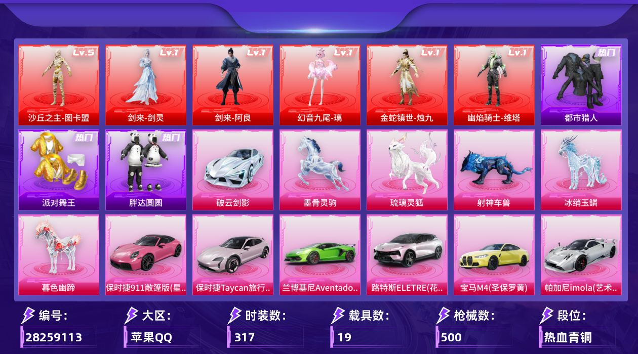 [28259113]苹果手Q-历史最高段位：无敌战神-6神装-30粉装-52特效枪-19载具-33粉色飞行器-217320热力值-23王牌印记-317套装-500枪皮
【红色神装等级】：剑来-剑灵(一级)，剑来-阿良(一级)，幻音九尾-璃(一级)，金蛇镇世-烛九(一级)，幽焰骑士-维塔(一级)，沙丘之主-图卡盟(五级)
【红色角色神装】：剑来-剑灵，剑来-阿良，幻音九尾-璃，金蛇镇世-烛九，幽焰骑士-维塔，沙丘之主-图卡盟
【热门品类】：粉装-梦幻火箭，粉装-缤纷油彩，绝对防御上衣，套装-浪漫天命，套装-都市猎人，套装-派对舞王，套装-小丑鱼，角色-军刀雅典娜，套装-胖达圆圆，套装-龟仙人，套装-暗影哥特，熔岩游骑兵连帽夹克，套装-红熊茄茄
【粉色套装】：角色-绝对恒星，角色-满月旋律，角色-灰烬之翎，粉装-碎梦浮光，粉装-梦幻火箭，粉装-缤纷油彩，粉装-绚金战神，粉装-星之彼岸，角色-洛天依，角色-复仇流浪者，角色-白勺歌姬，角色-呆萌星弥，角色-小可学妹，粉装-未来歌姬，粉装-炫光之旅，角色-星空武士，角色-千金淑猫，角色-翎光蝶翼，角色-智耀战神，粉装-绯果甜心，粉装-星穹咏叹调，角色-绯穹魔姬，角色-奇迹舞步 美琪，角色-羊梦糖心，粉装-极意拳锋，角色-鸢尾珑雾，角色-吾皇猫，角色-宁姚，人物-甜包·暖光，人物-甜包·星光
【粉色枪皮等级】：轻型迫击炮-酷夏轰炸(二级)，AKM-绿萝繁花(五级)，AKM-幽焰骑士(一级)，AKM-满月旋律(一级)，AKM-阿良(四级)，SCAR-L-锦绣绵绵(五级)，SCAR-L-金蛇镇世(七级)，SCAR-L-云端童话(五级)，M416-电玩时刻(五级)，M416-墨龙九天(二级)，M416-灵猫魔法师(一级)，M416-剑灵(五级)，GROZA-镜光银凌(五级)，GROZA-幻音九尾(四级)，AUG-星梦奇缘(七级)，AUG-暖羊咩咩(五级)，M762-青锋波束(五级)，蜜獾-奇幻森林(五级)，Famas-翎光蝶翼(四级)，ACE32-萌骑漫游(五级)，ARX-神木藏锋(五级)，赤霄-甜包(一级)，UMP45-量子极限(五级)，Vector-环太平洋(七级)，Vector-最终圣卫者(四级)，Vector-流风之羽(三级)，汤姆逊-热量炸弹(五级)，汤姆逊-玉魄流云(五级)，野牛-吾皇猫(四级)，AKS-74U-星穹咏叹调(五级)，AKS