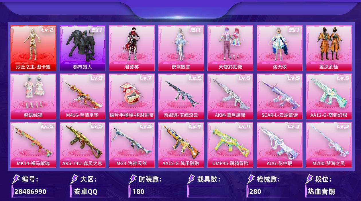 [28486990]M416-至情至圣(九级)，图卡盟(二级)都市猎人【特价出售/店主推荐】安卓手Q-历史最高段位：卓越王牌13星-1神装-6粉装-15特效枪-8粉色飞行器-87720热力值-14王牌印记-180套装-280枪皮
【红色神装等级】：沙丘之主-图卡盟(二级)
【红色角色神装】：沙丘之主-图卡盟
【热门品类】：套装-浪漫天命，套装-都市猎人，套装-忍者信条
【粉色套装】：粉装-天使彩虹糖，角色-洛天依，粉装-鸾凤武仙，粉装-蜜语绒猫，角色-夜鸢箴言，角色-君莫笑
【粉色枪皮等级】：AKM-满月旋律(五级)，SCAR-L-云端童话(五级)，M416-至情至圣(九级)，AUG-花中眠(三级)，UMP45-萌骑冒险(四级)，Vector-流风之羽(五级)，汤姆逊-玉魄流云(五级)，AKS-74U-森灵之息(五级)，Mk14-福马献瑞(五级)，M200-梦海之灵(三级)，AA12-G-萌骑幻想(五级)，AA12-G-其乐融融(四级)，MG3-洛神天依(五级)，97MG-夜鸢箴言(一级)，破片手榴弹-招财进宝(七级)
【粉色枪皮】：AKM-满月旋律，SCAR-L-云端童话，M416-至情至圣，AUG-花中眠，UMP45-萌骑冒险，Vector-流风之羽，汤姆逊-玉魄流云，AKS-74U-森灵之息，Mk14-福马献瑞，M200-梦海之灵，AA12-G-萌骑幻想，AA12-G-其乐融融，MG3-洛神天依，97MG-夜鸢箴言，破片手榴弹-招财进宝
【粉色飞行器】：香车宝马飞行器，满月旋律飞行器，镜光幻境飞行翼，沙丘之主天马，幻海精灵飞行器，曦光华影飞行器，灵猫魔法师飞行器
【粉色降落伞】：满月旋律降落伞，快乐主宰降落伞，幻影战神降落伞，梦幻火箭降落伞，神秘黑猫降落伞，冷魅冰骑降落伞，环太平洋降落伞，太空嘟嘟降落伞，圣堂之誓降落伞，未来领航者降落伞，圣域龙灵降落伞，最终圣卫者降落伞，仙逆降落伞，夜鸢箴言降落伞，君莫笑降落伞
【稀有套装】：套装-雪国风尚，角色-奈斯，套装-马上有钱，套装-迅捷龙虾，角色-柔柔联名款，套装-云宝联名款，套装-其乐融融，套装-彩旗巡礼，套装-恋语绒绒，套装-银辉夜曲，套装-流萤和鸣，套装-荒原烈焰，套装-云水剑心，套装-香桃花海，套装-书海巡游，套装-画境星梦，套装-琴音绮想，套装-雨过天青，套装-红釉青花，套装-锦灰蝶梦，套装-燕雀桃枝，套装-玉兰双鹊，角色-