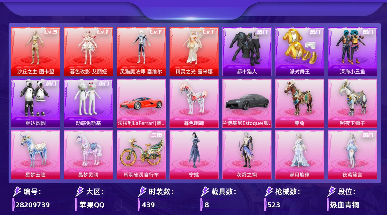 [28209739]苹果手Q-历史最高段位：卓越王牌20星-4神装-53粉装-25特效枪-8载具-22粉色飞行器-206315热力值-25王牌印记-439套装-523枪皮
【红色神装等级】：暮色玫影-艾丽娅(一级)，灵猫魔法师-塞维尔(一级)，精灵之光-露米娜(一级)，沙丘之主-图卡盟(五级)
【红色角色神装】：暮色玫影-艾丽娅，灵猫魔法师-塞维尔，精灵之光-露米娜，沙丘之主-图卡盟
【热门品类】：粉装-梦幻火箭，粉装-童趣迷兔，粉装-缤纷油彩，套装-浪漫天命，套装-都市猎人，套装-派对舞王，套装-深海小丑鱼，套装-小丑鱼，套装-胖达圆圆，套装-动感兔斯基人偶服，角色-忠义严颜，套装-龟仙人，套装-粉红小猪，套装-糯粉咩咩，套装-软软马卡龙，大砍刀-青龙偃月刀，撬棍-龙胆亮银枪，套装-红熊茄茄
【粉色套装】：角色-绝对恒星，角色-满月旋律，角色-灰烬之翎，粉装-碎梦浮光，粉装-幻影战神，粉装-未来战士，粉装-甜心巧克力，粉装-宝贝奶油派，粉装-天使彩虹糖，粉装-蝶舞迷情，粉装-梦幻火箭，粉装-缤纷油彩，粉装-放客神游，粉装-花间之火，粉装-冰霜白皇，粉装-童趣迷兔，粉装-炙焰红王，粉装-馨动时刻，粉装-山涧鹿灵，角色-洛天依，粉装-精灵娃娃，粉装-酣梦娃娃，粉装-甜梦小狐，角色-复仇流浪者，粉装-暖熊萌萌，粉装-傲雪凌霜，粉装-霁雪冰心，粉装-彩虹甜喵，粉装-霞光圣骑，粉装-寒光使者，粉装-第五大道，粉装-仲夏莫吉托，角色-白勺歌姬，角色-呆萌星弥，角色-小可学妹，粉装-璀璨巨星，粉装-萌物绒绒，角色-水仙星，角色-圣堂之誓，粉装-蜜语绒猫，角色-烟云彩露，角色-千金淑猫，角色-晶梦幻蝶，粉装-幻影飞狐，角色-樱桃泡泡，粉装-星月云朵，角色-圣辉之星，角色-狂魅哈莉，角色-冷漠罗丽，角色-绯穹魔姬，角色-奇迹舞步 美琪，角色-夜鸢箴言，角色-宁姚
【粉色枪皮等级】：轻型迫击炮-酷夏轰炸(二级)，Vector-流风之羽(四级)，AKM-炫紫旋律(四级)，AKM-绿萝繁花(五级)，AKM-暮色玫影(三级)，AKM-满月旋律(六级)，M416-五爪金龙(七级)，M416-灵猫魔法师(三级)，蜜獾-荧海星豚(二级)，UMP45-萌骑冒险(四级)，汤姆逊-玉魄流云(五级)，AKS-74U-森灵之息(四级)，Kar98K-巳巳如意(五级)，Mk14-福马献瑞(五级)，M417-第五大道(四级)，