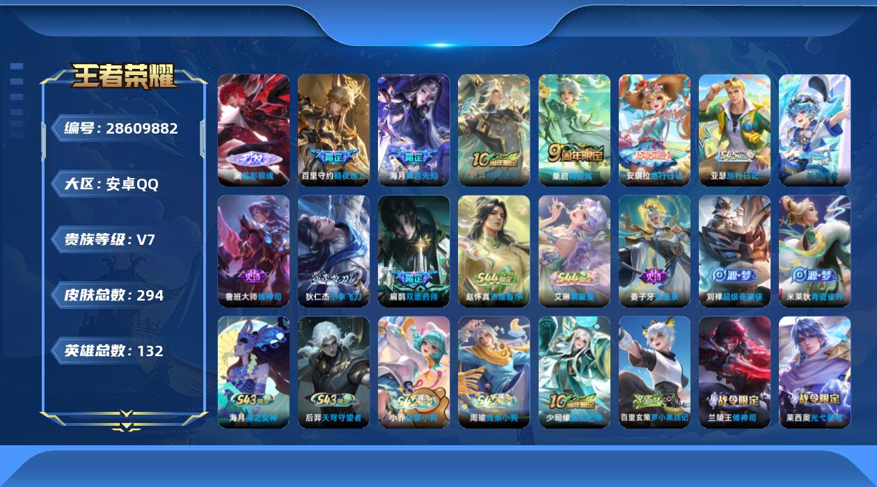 [28609882]【24974】贵族等级7/传说皮肤数量5/史诗皮肤数量65/皮肤数量294/英雄数量131/段位至尊星耀/蔷薇恋人/特工战影/雾影狼魂/大禹全皮/影全皮/卢亚那全皮/蒙犽顽岩魄/大乔绒语心约/虞姬夏日便利店/天穹之誓(s36)/破阵·退雄兵/阴阳师/皇家上将/无心/魔术师/万华元夜(s22)/海滩派对/演武夺筹(s23)/夺宝奇兵/如梦令后羿/云中旅人(s29)/原初探秘者(s21)/李小龙/擒涛扼浪(s31)/探海日志(s32)/海盐诗旅(s30)/江河有灵/古海寻踪(s33)/鬼谷子天穹祈灯(S34)/妄想食味/龙武盛年/蔬乡物语(鲁班七号)/剑破天穹(s35)/程咬金群星魔术团/苍威无极/刘备异域游侠/熔金海岸/破空之剑/撼地雄心/神迹守卫/百相守梦百里守约/百相守梦老夫子/茶境仙/访茗客/鸭鸭历险记刘禅/鸭鸭历险记沈梦溪/傩神司/光弋星穹/往忆晖光/线条小狗周瑜/线条小狗小乔/天穹守望者/海之女神/逢春序/繁夏笺/亚瑟旅行日记/安琪拉旅行日记/帕恰狗之风/小李飞刀/双面药师/超级夜猫侠/弘道录/青瓷雀吟/巫礼祀神/罗小黑战记/龙之律动/化蝶舞/星界战将/战舞者/乐园奇幻夜/天秀·启明/龙鼓争鸣/白蛇/晚萤/鹰眼统帅/猫狗日记大乔/猫狗日记孙策/节奏热浪/曙光守护者/特工魅影/心灵骇客/冰冠公主/黄金分割率/缤纷独角兽/乘风破浪/乱世虎臣/末日机甲吕布/千年之狐/幽灵船长/绅士熊喵/圣诞狂欢/金属风暴/魅力维加斯/摇滚巨星/水果甜心/鬼剑武藏/地狱岩魂/冰雪圆舞曲/未来纪元赵云/紫霞仙子/卢雅那烈焰狂欢/伽罗月影弦鸣/铁影缉凶/碎光执事公孙离/未来纪元心魔六耳/翡翠华章/街头猛卫/神目破阵/百相守梦影/舞狮寰/赤刃凌霄/雾影缉谜/班班快跑/线条小狗妲己/苍云破阵/糖果风暴/谜偶窥秘/溯影追猎/极光幻客/鹤鸣心笺/荣光之誓/云械蓝图/逆浪荇歌/小满鸭/潮玩士官长/命运加冕/布丁狗之约/灵野札记/秘证寻踪/春野闲踪/虚灵犬护/浪漫序章/玫蓝誓约/景韶洛都/灵卦秘语/爆裂喵拳/金福满堂/星梦巡礼/雪境奇遇西施/魅影绮裳/铁骨偃魂/谧流熔炉/苍林狼骑/逐霄战戟/雾都夜雨/怪诞之夜/动物派对/噬灭天穹(s37)/敬我三分/长夏之忆/暗都幽影/无尽旅途/春野之旅/龙舞盛年/功夫炙烤/完美运算/决胜大满贯/破局者/聚星闪耀/零食大作战/西部游侠/劲辣红锅/牛运亨通/潮玩探