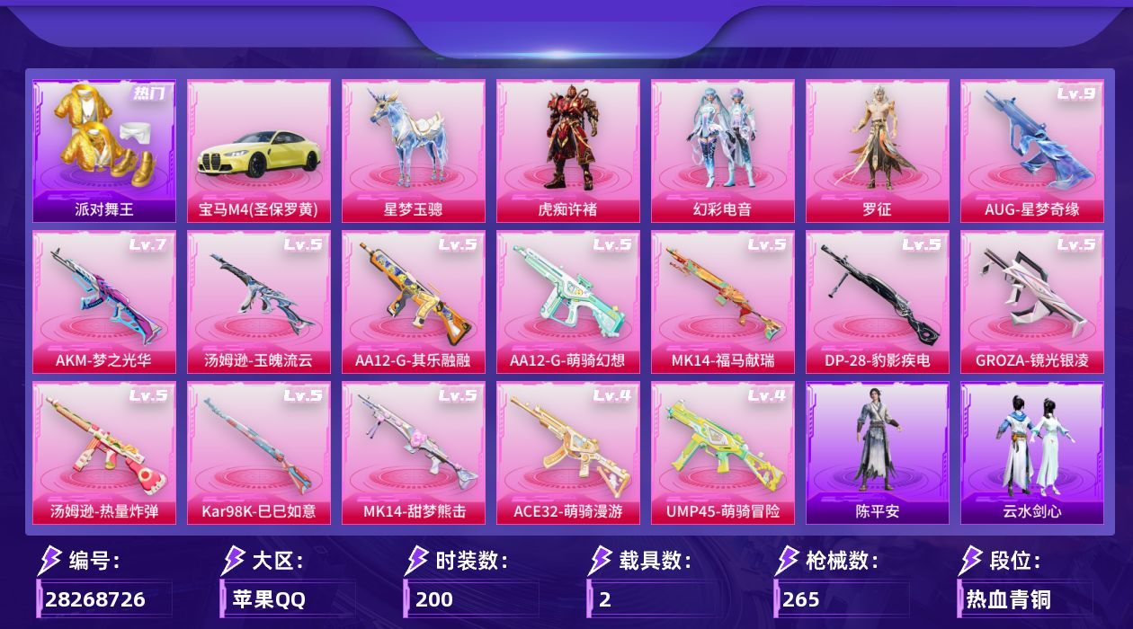 [28268726]苹果手Q-历史最高段位：无敌战神-3粉装-13特效枪-2载具-3粉色飞行器-82794热力值-24王牌印记-200套装-265枪皮
【热门品类】：绝对防御上衣，套装-派对舞王，套装-龟仙人
【粉色套装】：粉装-幻彩电音，角色-罗征，角色-虎痴许褚
【粉色枪皮等级】：AKM-梦之光华(七级)，GROZA-镜光银凌(五级)，AUG-星梦奇缘(九级)，ACE32-萌骑漫游(四级)，UMP45-萌骑冒险(四级)，汤姆逊-热量炸弹(五级)，汤姆逊-玉魄流云(五级)，Kar98K-巳巳如意(五级)，Mk14-甜梦熊击(五级)，Mk14-福马献瑞(五级)，AA12-G-萌骑幻想(五级)，AA12-G-其乐融融(五级)，DP-28-豹影疾电(五级)
【粉色载具】：宝马M4（圣保罗黄），星梦玉骢
【粉色枪皮】：AKM-梦之光华，GROZA-镜光银凌，AUG-星梦奇缘，ACE32-萌骑漫游，UMP45-萌骑冒险，汤姆逊-热量炸弹，汤姆逊-玉魄流云，Kar98K-巳巳如意，Mk14-甜梦熊击，Mk14-福马献瑞，AA12-G-萌骑幻想，AA12-G-其乐融融，DP-28-豹影疾电
【粉色飞行器】：炫彩糖果飞行器，黄族统领飞行器，极意拳锋飞行器
【粉色降落伞】：满月旋律降落伞，流星咚咚降落伞，第五大道降落伞，星梦奇缘降落伞，忍者神龟降落伞，无垠阁降落伞，喜羊羊与灰太狼降落伞，炫彩糖果降落伞，虹云熊熊降落伞，夜鸢箴言降落伞
【稀有套装】：套装-龟仙人，套装-巳巳如意，套装-雪国风尚，套装-炫彩糖果，套装-马上来财，套装-迅捷龙虾，套装-遗迹猎人，套装-云宝联名款，套装-其乐融融，套装-彩旗巡礼，套装-恋语绒绒，套装-晴夏甜甜，套装-荒原烈焰，套装-云水剑心，套装-破界重生，套装-冰河战士，套装-香桃花海，角色-摩登魅猫，套装-燕燕于飞，套装-鱼渊荷华，套装-晶辉守护，套装-星影赞美诗，套装-彩虹兔，套装-云朵鹅，套装-雪绒豹，套装-朱霞炽焰，套装-凌霄紫焰，套装-擎苍青焰，玩偶服-懒羊羊，玩偶服-喜羊羊，套装-书海巡游，套装-画境星梦，套装-琴音绮想，角色-月烬之祷，套装-雨过天青，套装-红釉青花，角色-枫露凝珀，套装-锦灰蝶梦，套装-燕雀桃枝，套装-玉兰双鹊，套装-樱桃速写，玩偶服-巴扎黑，角色-陈平安
【稀有枪皮】：AKM-夜灯，AKM-彩虹符号，AKM-灼热熔岩，AKM-生命誓言，A