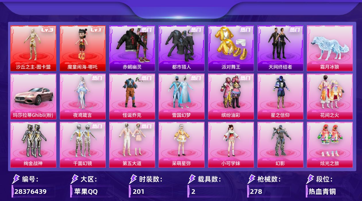 [28376439]苹果手Q-历史最高段位：超级王牌16星-2神装-17粉装-15特效枪-2载具-13粉色飞行器-100654热力值-19王牌印记-201套装-278枪皮
【红色神装等级】：魔童闹海-哪吒(一级)，沙丘之主-图卡盟(三级)
【红色角色神装】：魔童闹海-哪吒，沙丘之主-图卡盟
【热门品类】：粉装-怪诞乔克，粉装-雪国幻梦，粉装-缤纷油彩，套装-浪漫天命，套装-赤蝎幽灵，套装-都市猎人，套装-派对舞王，套装-天网终结者，套装-忍者信条，角色-2B战斗服款，套装-龟仙人，套装-潮萌小黄鸭，套装-暗影哥特，角色-8号机，角色-Mark.06
【粉色套装】：粉装-怪诞乔克，粉装-雪国幻梦，粉装-星之信仰，粉装-缤纷油彩，粉装-花间之火，粉装-绚金战神，粉装-千面幻镜，粉装-第五大道，角色-呆萌星弥，角色-小可学妹，角色-幻影，粉装-炫光之旅，粉装-室女星神，角色-美雪，粉装-幻彩电音，角色-绯穹魔姬，角色-夜鸢箴言
【粉色枪皮等级】：AKM-白勺歌姬(七级)，AKM-绿萝繁花(五级)，SCAR-L-魔童闹海 哪吒(三级)，M416-暖熊萌萌(七级)，GROZA-镜光银凌(五级)，AUG-暖羊咩咩(五级)，Vector-绯穹魔姬(七级)，汤姆逊-玉魄流云(四级)，P90-沙丘之主(三级)，Kar98K-巳巳如意(五级)，M24-镜域双华(三级)，Mk14-福马献瑞(五级)，M417-第五大道(四级)，AA12-G-其乐融融(五级)，DP-28-豹影疾电(五级)
【粉色载具】：玛莎拉蒂Ghibli（粉），霜月冰狼
【粉色枪皮】：AKM-白勺歌姬，AKM-绿萝繁花，SCAR-L-魔童闹海 哪吒，M416-暖熊萌萌，GROZA-镜光银凌，AUG-暖羊咩咩，Vector-绯穹魔姬，汤姆逊-玉魄流云，P90-沙丘之主，Kar98K-巳巳如意，M24-镜域双华，Mk14-福马献瑞，M417-第五大道，AA12-G-其乐融融，DP-28-豹影疾电
【粉色飞行器】：酣梦熊熊飞行器，炫彩糖果飞行器，祥瑞起舞飞行器，镜光幻境飞行翼，沙丘之主天马，镜域双华-灵镜之阶，龙翔九天飞行器，曦光华影飞行器，幽焰列车飞行器，晶梦幻蝶飞行器，终晖之翼飞行器，飞天猪飞行器，冰狼掠影飞行器
【粉色降落伞】：灰烬之翎降落伞，极限特训降落伞，幻影战神降落伞，粉色回忆降落伞，洛神天依降落伞，暖熊萌萌降落伞，垂柳戏鸭降落伞，