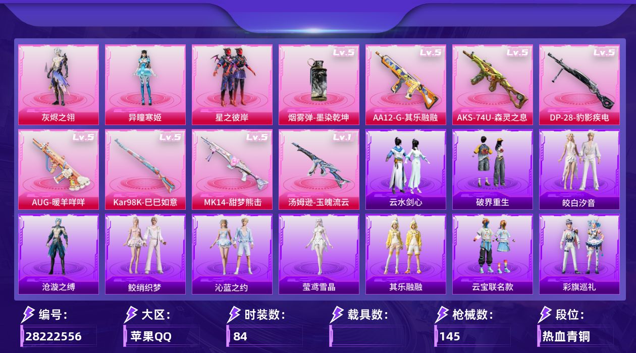 [28222556]苹果手Q-历史最高段位：卓越王牌21星-3粉装-8特效枪-2粉色飞行器-36059热力值-7王牌印记-84套装-145枪皮
【热门品类】：套装-浪漫天命，套装-暗影哥特，熔岩游骑兵连帽夹克
【粉色套装】：角色-灰烬之翎，粉装-星之彼岸，角色-异瞳寒姬
【粉色枪皮等级】：AUG-暖羊咩咩(五级)，汤姆逊-玉魄流云(一级)，AKS-74U-森灵之息(五级)，Kar98K-巳巳如意(五级)，Mk14-甜梦熊击(五级)，AA12-G-其乐融融(五级)，DP-28-豹影疾电(五级)，烟雾弹-墨染乾坤(五级)
【粉色枪皮】：AUG-暖羊咩咩，汤姆逊-玉魄流云，AKS-74U-森灵之息，Kar98K-巳巳如意，Mk14-甜梦熊击，AA12-G-其乐融融，DP-28-豹影疾电，烟雾弹-墨染乾坤
【粉色飞行器】：炫彩糖果飞行器，齐天大圣飞行器
【粉色降落伞】：灰烬之翎降落伞，幻影战神降落伞，月影灵韵降落伞，雪月幻音降落伞，荧海星豚降落伞，喜羊羊与灰太狼降落伞，炫彩糖果降落伞，六号石头人降落伞，夜鸢箴言降落伞，剑灵降落伞
【稀有套装】：套装-巳巳如意，套装-雪国风尚，套装-炫彩糖果，套装-遗迹猎人，套装-云宝联名款，套装-其乐融融，套装-彩旗巡礼，套装-恋语绒绒，角色-沧漩之缚，套装-云水剑心，套装-破界重生，套装-燕燕于飞，套装-鱼渊荷华，套装-紫幽梦，套装-蓝冰羽，套装-星渊小夜曲，套装-云朵鹅，套装-雪绒豹，套装-朱霞炽焰，套装-凌霄紫焰，套装-擎苍青焰，玩偶服-喜羊羊，套装-书海巡游，套装-画境星梦，套装-琴音绮想，角色-莹鸢雪晶，套装-鲛绡织梦，套装-皎白汐音，套装-沁蓝之约
【稀有枪皮】：AUG-冰晶雪宝，SCAR-L-夜灯，SCAR-L-炫彩节奏，M416-红色方程式，M416-蓝色火焰，GROZA-影袭，AUG-幻影战神，M762-天降萌叽，M762-云朵鹅，AC-VAL-天降萌叽，AC-VAL-六号稻草人，蜜獾-天降萌叽，ACE32-画境星梦，ARX-凌霄紫焰，UZI-啾咪啾咪，UZI-幻影战神，UMP45-夜灯，UMP45-生命誓言，Vector-彩虹符号，汤姆逊-幻影战神，MP5K-画境星梦，JS9-凌霄紫焰，P90-灰烬之翎，P90-巳巳如意，Kar98K-幻影战神，Kar98K-影袭，M24-影袭，AWM-黄金龙骨，SKS-迅猛狂鲨，Mini14-耀粉歌者，