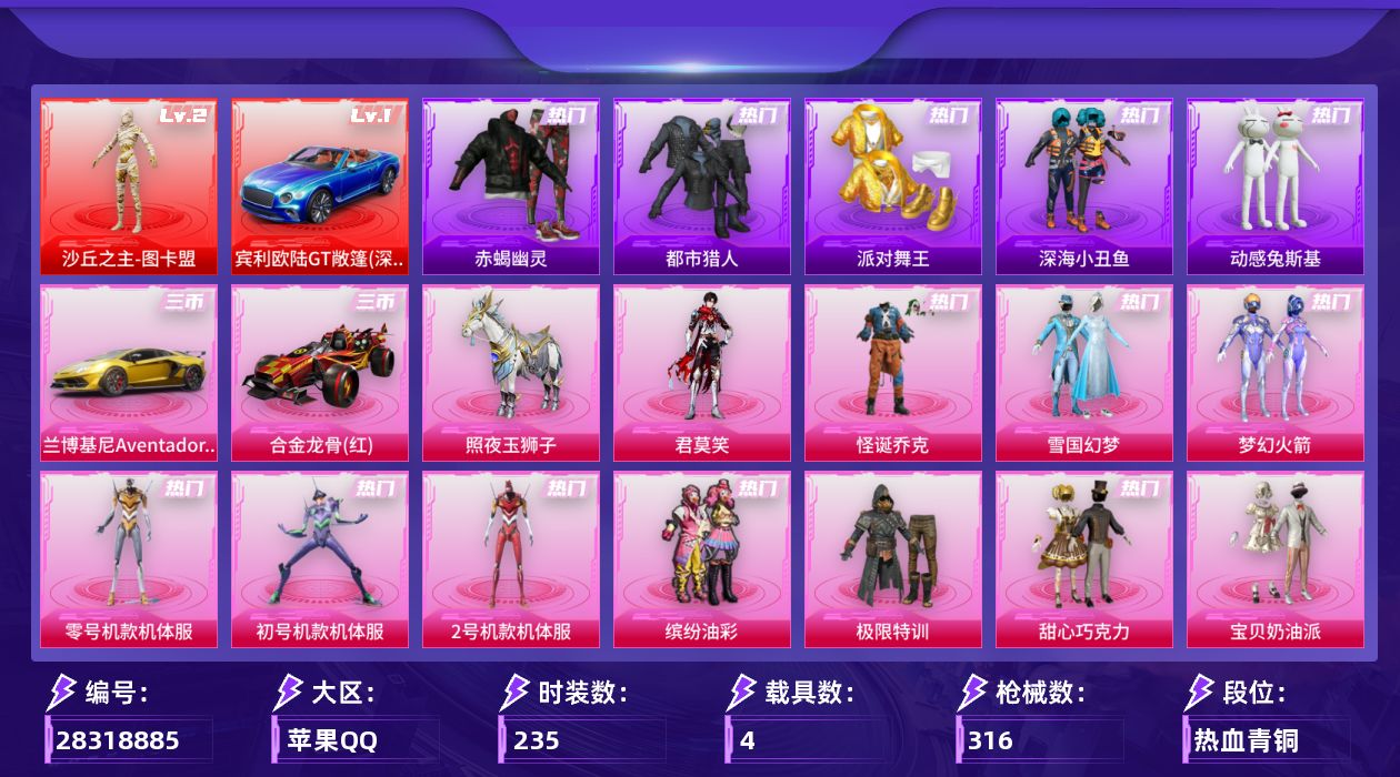 [28318885]苹果手Q-历史最高段位：无敌战神-1神装-36粉装-23特效枪-4载具-7粉色飞行器-129867热力值-21王牌印记-235套装-316枪皮
【红色载具等级】：宾利欧陆GT敞篷（深空蓝）(一级)
【红色神装等级】：沙丘之主-图卡盟(二级)
【红色角色神装】：沙丘之主-图卡盟
【热门品类】：粉装-怪诞乔克，粉装-雪国幻梦，粉装-梦幻火箭，粉装-零号机款机体服，粉装-初号机款机体服，粉装-2号机款机体服，粉装-缤纷油彩，套装-浪漫天命，套装-赤蝎幽灵，套装-都市猎人，套装-派对舞王，套装-深海小丑鱼，套装-小丑鱼，套装-动感兔斯基人偶服，角色-忠猛周仓，套装-六号树人，套装-龟仙人，套装-暗影哥特，套装-粉红小猪，套装-糯粉咩咩，角色-8号机，大砍刀-青龙偃月刀，撬棍-龙胆亮银枪，套装-红熊茄茄
【粉色套装】：粉装-极限特训，粉装-怪诞乔克，粉装-甜心巧克力，粉装-宝贝奶油派，粉装-天使彩虹糖，粉装-雪国幻梦，粉装-梦幻火箭，粉装-缤纷油彩，粉装-放客神游，粉装-新星烈龙，粉装-冰霜白皇，粉装-炙焰红王，粉装-香水柠檬，粉装-山涧鹿灵，角色-洛天依，角色-零号机款机体服，角色-初号机款机体服，角色-2号机款机体服，粉装-精灵娃娃，粉装-橘柚倾心，粉装-冷魅冰骑，粉装-赤焰黑爵，粉装-紫电风暴，粉装-垂柳戏鸭，粉装-冰川幽秘，粉装-寒光使者，粉装-第五大道，粉装-天星战神，粉装-炫光之旅，粉装-镜光幻境，角色-圣堂之誓，玩偶服-猪猪侠，粉装-蜜语绒猫，粉装-霓虹漫游，角色-绯穹魔姬，角色-君莫笑
【粉色枪皮等级】：AKM-炫紫旋律(七级)，SCAR-L-童趣迷兔(七级)，SCAR-L-青春物语(一级)，M416-五爪金龙(七级)，M416-剑灵(三级)，GROZA-香水柠檬(七级)，AUG-星之彼岸(七级)，M762-冷魅冰骑(五级)，蜜獾-奇幻森林(五级)，UMP45-相思残雪(七级)，Vector-环太平洋(七级)，汤姆逊-怪笑疯兔(七级)，汤姆逊-玉魄流云(一级)，AKS-74U-琉璃赤心(五级)，P90-能量风暴(五级)，Kar98K-巳巳如意(五级)，Mk14-樱桃泡泡(五级)，M417-第五大道(二级)，AA12-G-其乐融融(五级)，DP-28-圣堂之誓(五级)，DP-28-豹影疾电(五级)，MG3-洛神天依(五级)，平底锅-林间仙鹿(七级)
【粉色载具